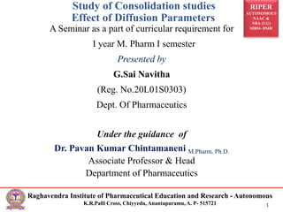 RIPER
AUTONOMOUS
NAAC &
NBA (UG)
SIRO- DSIR
Raghavendra Institute of Pharmaceutical Education and Research - Autonomous
K.R.Palli Cross, Chiyyedu, Anantapuramu, A. P- 515721 1
A Seminar as a part of curricular requirement for
I year M. Pharm I semester
Presented by
G.Sai Navitha
(Reg. No.20L01S0303)
Dept. Of Pharmaceutics
Under the guidance of
Dr. Pavan Kumar Chintamaneni M.Pharm, Ph.D.
Associate Professor & Head
Department of Pharmaceutics
Study of Consolidation studies
Effect of Diffusion Parameters
 