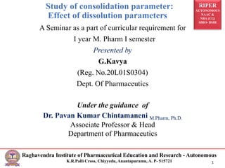 RIPER
AUTONOMOUS
NAAC &
NBA (UG)
SIRO- DSIR
Raghavendra Institute of Pharmaceutical Education and Research - Autonomous
K.R.Palli Cross, Chiyyedu, Anantapuramu, A. P- 515721 1
A Seminar as a part of curricular requirement for
I year M. Pharm I semester
Presented by
G.Kavya
(Reg. No.20L01S0304)
Dept. Of Pharmaceutics
Under the guidance of
Dr. Pavan Kumar Chintamaneni M.Pharm, Ph.D.
Associate Professor & Head
Department of Pharmaceutics
Study of consolidation parameter:
Effect of dissolution parameters
 