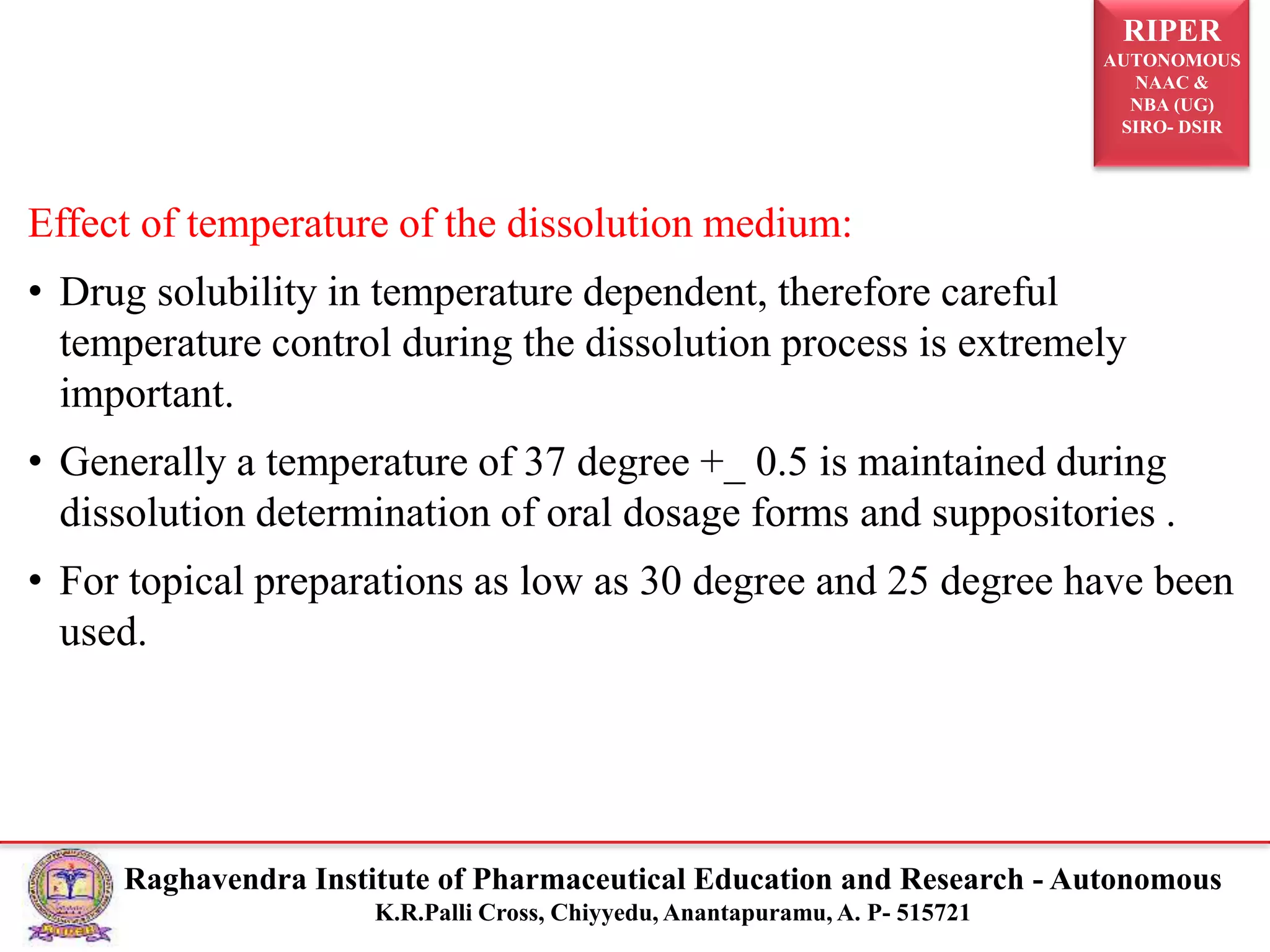 RIPER
AUTONOMOUS
NAAC &
NBA (UG)
SIRO- DSIR
Raghavendra Institute of Pharmaceutical Education and Research - Autonomous
K.R.Palli Cross, Chiyyedu, Anantapuramu, A. P- 515721
Effect of temperature of the dissolution medium:
• Drug solubility in temperature dependent, therefore careful
temperature control during the dissolution process is extremely
important.
• Generally a temperature of 37 degree +_ 0.5 is maintained during
dissolution determination of oral dosage forms and suppositories .
• For topical preparations as low as 30 degree and 25 degree have been
used.
 