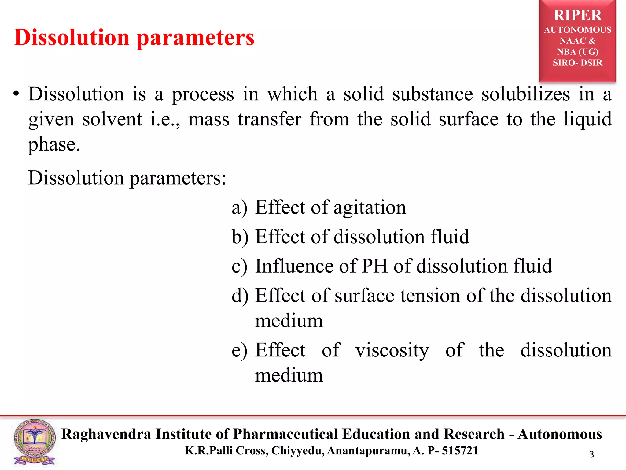 RIPER
AUTONOMOUS
NAAC &
NBA (UG)
SIRO- DSIR
Raghavendra Institute of Pharmaceutical Education and Research - Autonomous
K.R.Palli Cross, Chiyyedu, Anantapuramu, A. P- 515721 3
• Dissolution is a process in which a solid substance solubilizes in a
given solvent i.e., mass transfer from the solid surface to the liquid
phase.
Dissolution parameters:
a) Effect of agitation
b) Effect of dissolution fluid
c) Influence of PH of dissolution fluid
d) Effect of surface tension of the dissolution
medium
e) Effect of viscosity of the dissolution
medium
Dissolution parameters
 