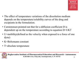 RIPER
AUTONOMOUS
NAAC &
NBA (UG)
SIRO- DSIR
Raghavendra Institute of Pharmaceutical Education and Research - Autonomous
K.R.Palli Cross, Chiyyedu, Anantapuramu, A. P- 515721 11
• The effect of temperature variations of the dissolution medium
depends on the temperature/solubility curves of the drug and
excipients in the formulation.
• Carstetensen pointed out that for a diffusion coefficient D is
dependent up on the temperature according to equation D=UKT
• U=mobility(defined as the velocity when exposed to a force of one
dyne)
• K=Boltzmann constant
• T=absolute temperature
 