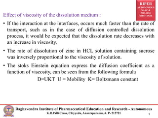 RIPER
AUTONOMOUS
NAAC &
NBA (UG)
SIRO- DSIR
Raghavendra Institute of Pharmaceutical Education and Research - Autonomous
K.R.Palli Cross, Chiyyedu, Anantapuramu, A. P- 515721 5
Effect of viscosity of the dissolution medium :
• If the interaction at the interfaces, occurs much faster than the rate of
transport, such as in the case of diffusion controlled dissolution
process, it would be expected that the dissolution rate decreases with
an increase in viscosity.
• The rate of dissolution of zinc in HCL solution containing sucrose
was inversely proportional to the viscosity of solution.
• The stoks Einstein equation express the diffusion coefficient as a
function of viscosity, can be seen from the following formula
D=UKT U = Mobility K= Boltzmann constant
 