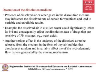 RIPER
AUTONOMOUS
NAAC &
NBA (UG)
SIRO- DSIR
Raghavendra Institute of Pharmaceutical Education and Research - Autonomous
K.R.Palli Cross, Chiyyedu, Anantapuramu, A. P- 515721
Deaeration of the dissolution medium:
• Presence of dissolved air or other gases in the dissolution medium
may influence the dissolved rate of certain formulations and lead to
variable and unreliable results.
• Example: the dissolved air in distilled water could significantly lower
its PH and consequently effect the dissolution rate of drugs that are
sensitive of PH changes, eg., weak acids.
• Another serious effect is the tendency of the dissolved air to be
released from the medium in the form of tiny air bubbles that
circulates at random and invariably affect the of the hydrodynamic
flow pattern generated by the stirring mechanism.
 