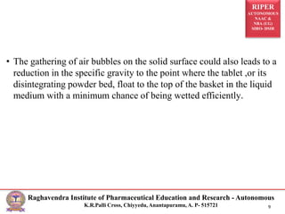 RIPER
AUTONOMOUS
NAAC &
NBA (UG)
SIRO- DSIR
Raghavendra Institute of Pharmaceutical Education and Research - Autonomous
K.R.Palli Cross, Chiyyedu, Anantapuramu, A. P- 515721 9
• The gathering of air bubbles on the solid surface could also leads to a
reduction in the specific gravity to the point where the tablet ,or its
disintegrating powder bed, float to the top of the basket in the liquid
medium with a minimum chance of being wetted efficiently.
 