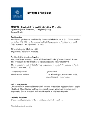 University of Gothenburg
INSTITUTE OF MEDICINE
MPH221 Epidemiology and biostatistics, 15 credits
Epidemiologi och biostatistik, 15 högskolepoäng
Second Cycle
Confirmation
This course syllabus was confirmed by Institute of Medicine on 2019-11-04 and was last
revised on 2022-10-24 by Committee for Study Programmes in Medicine to be valid
from 2024-01-15, spring semester of 2024.
Field of education: Medicine 100%
Department: Institute of Medicine
Position in the educational system
The course is a compulsory course within the Master's Programme of Public Health.
The course can also be offered as a freestanding course on advanced level.
The course can be part of the following programme: 1) Master's Programme in Public
Health Science (M2PHP)
Main field of studies Specialization
Public Health Sciences A1N, Second cycle, has only first-cycle
course/s as entry requirements
Entry requirements
Qualification for admission to the course requires professional degree/Bachelor's degree
of at least 180 credits in a health science, social science, science, economics, arts or
engineering field of education and grade Passed/E in English B/English 6.
Learning outcomes
On successful completion of the course the student will be able to:
Knowledge and understanding
 