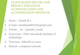 CLOUD BASED SECURE AND
PRIVACY ENHANCED
AUTHENTICATION AND
AUTHORIZATION PROTOCOL
1. Name -: Kartik R L
2. E-mail -:kartikmatth619@gmail.com
3. Twitter _ id -: @matth_kartik
4. University -:Nitte meenakshi institute of
technology.
5. Year/sem -:Mtech(1st year).
6. Branch -:computer network.
 