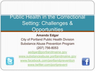 Amanda Edgar City of Portland Public Health Division Substance Abuse Prevention Program (207) 756-8053 aedgar@portlandmaine.gov www.substanceabuse.portlandmaine.gov www.facebook.com/portlandprevention www.twitter.com/portprevent Public Health in the Correctional Setting: Challenges & Opportunities 