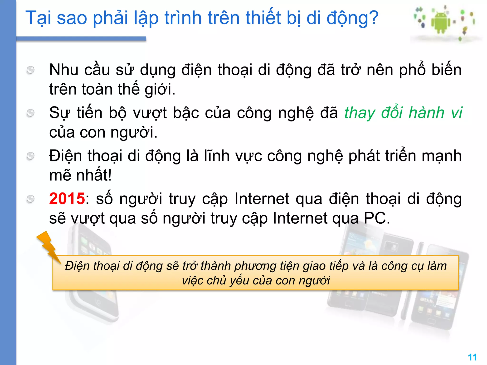 11
Nhu cầu sử dụng điện thoại di động đã trở nên phổ biến
trên toàn thế giới.
Sự tiến bộ vượt bậc của công nghệ đã thay đổi hành vi
của con người.
Điện thoại di động là lĩnh vực công nghệ phát triển mạnh
mẽ nhất!
2015: số người truy cập Internet qua điện thoại di động
sẽ vượt qua số người truy cập Internet qua PC.
Tại sao phải lập trình trên thiết bị di động?
Điện thoại di động sẽ trở thành phương tiện giao tiếp và là công cụ làm
việc chủ yếu của con người
 