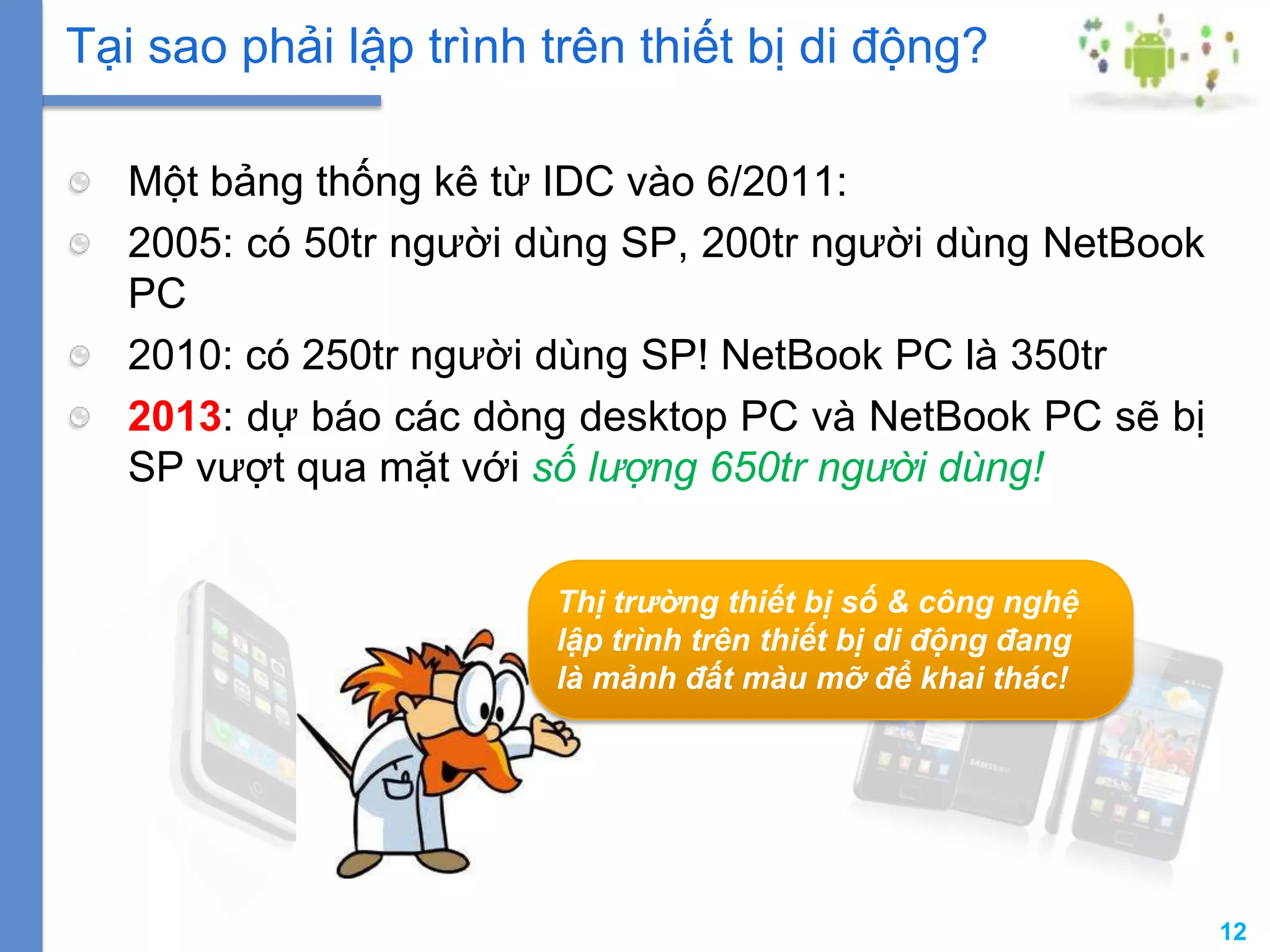 12
Một bảng thống kê từ IDC vào 6/2011:
2005: có 50tr người dùng SP, 200tr người dùng NetBook
PC
2010: có 250tr người dùng SP! NetBook PC là 350tr
2013: dự báo các dòng desktop PC và NetBook PC sẽ bị
SP vượt qua mặt với số lượng 650tr người dùng!
Tại sao phải lập trình trên thiết bị di động?
Thị trường thiết bị số & công nghệ
lập trình trên thiết bị di động đang
là mảnh đất màu mỡ để khai thác!
 