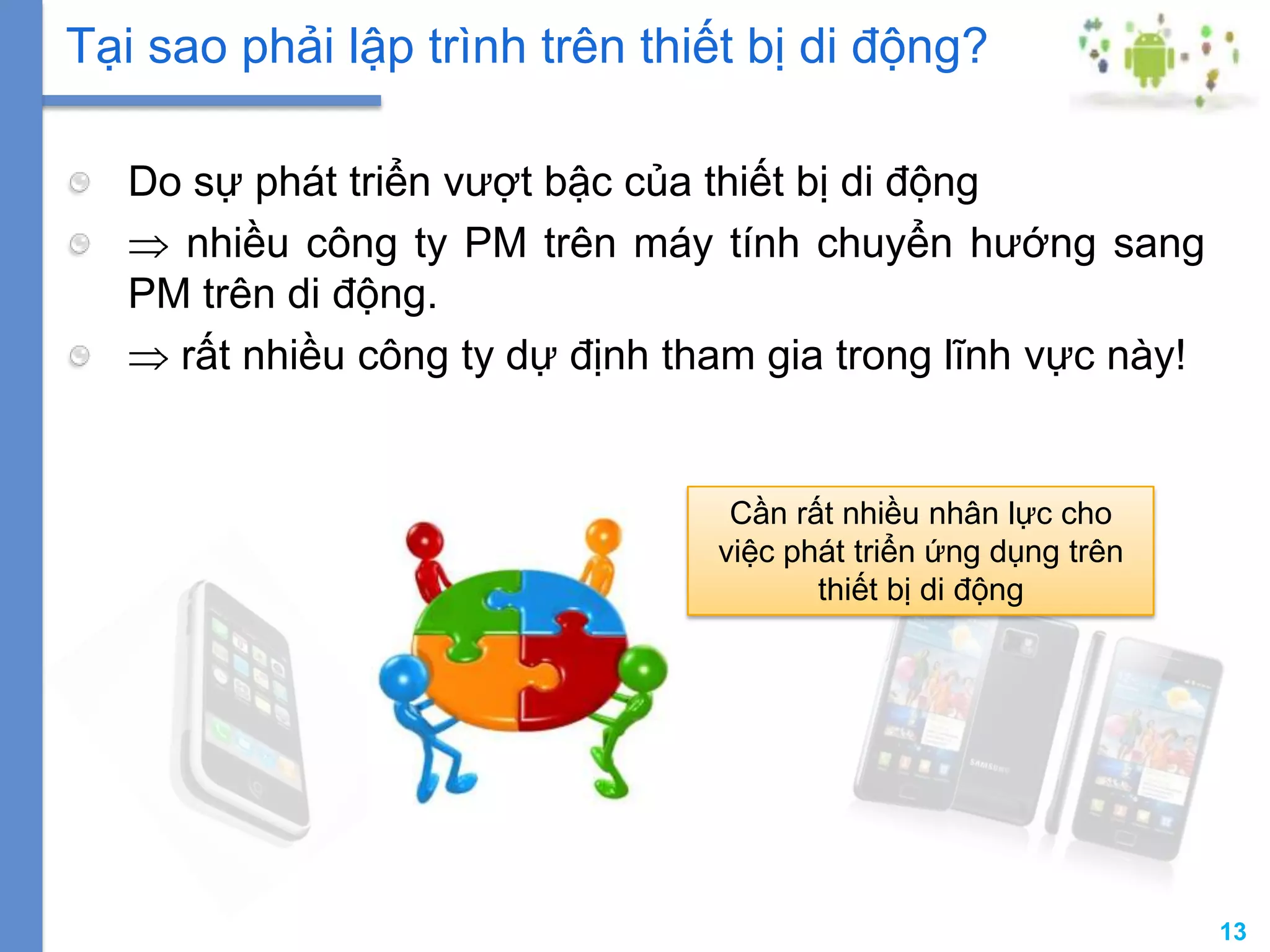 13
Do sự phát triển vượt bậc của thiết bị di động
nhiều công ty PM trên máy tính chuyển hướng sang
PM trên di động.
rất nhiều công ty dự định tham gia trong lĩnh vực này!
Tại sao phải lập trình trên thiết bị di động?
Cần rất nhiều nhân lực cho
việc phát triển ứng dụng trên
thiết bị di động
 