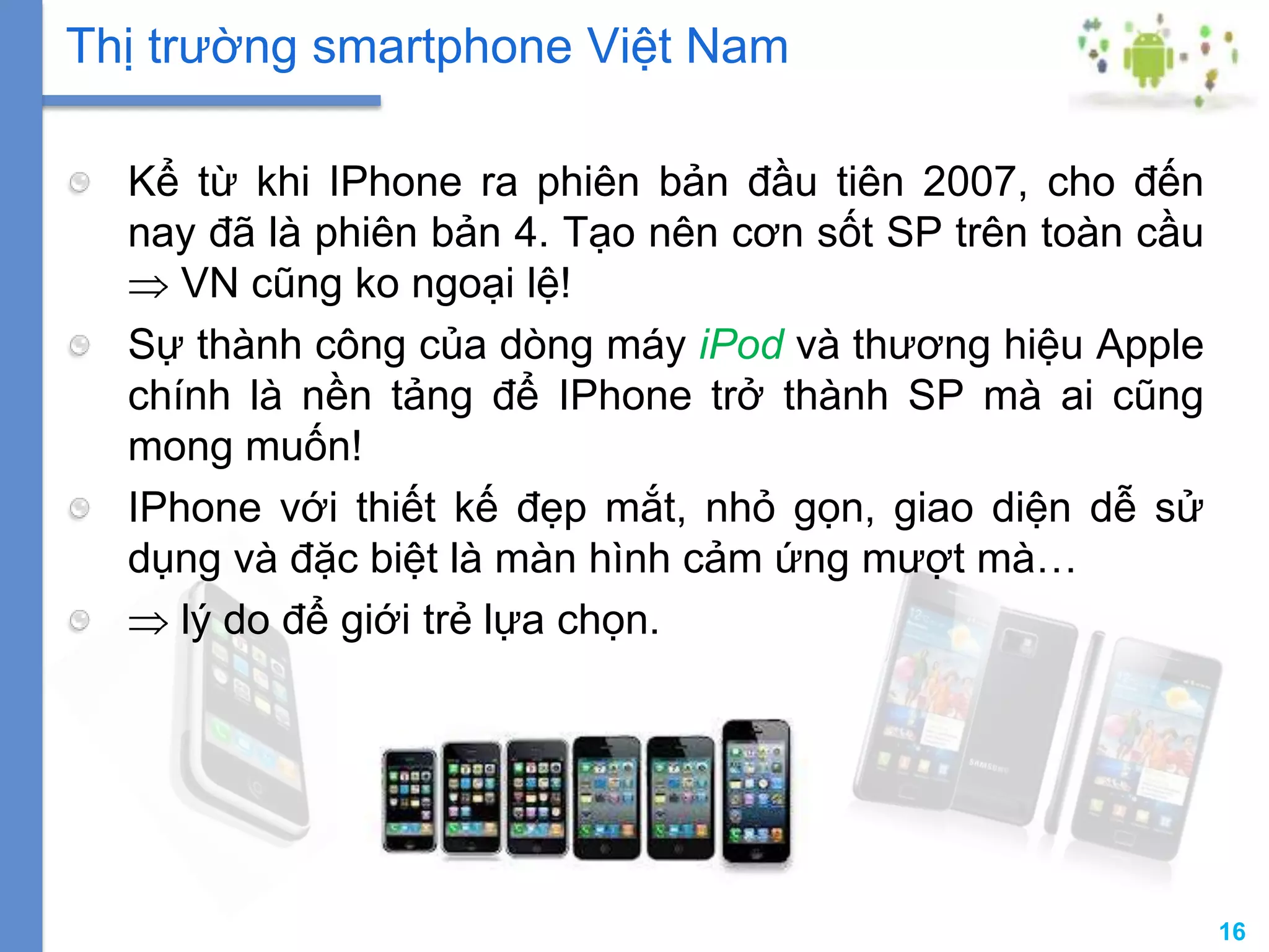 16
Kể từ khi IPhone ra phiên bản đầu tiên 2007, cho đến
nay đã là phiên bản 4. Tạo nên cơn sốt SP trên toàn cầu
VN cũng ko ngoại lệ!
Sự thành công của dòng máy iPod và thương hiệu Apple
chính là nền tảng để IPhone trở thành SP mà ai cũng
mong muốn!
IPhone với thiết kế đẹp mắt, nhỏ gọn, giao diện dễ sử
dụng và đặc biệt là màn hình cảm ứng mượt mà…
lý do để giới trẻ lựa chọn.
Thị trường smartphone Việt Nam
 
