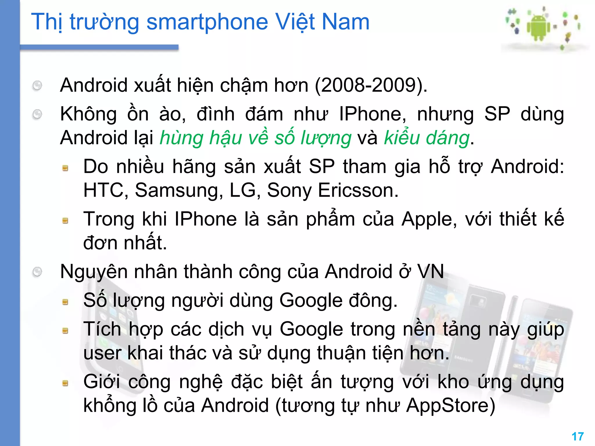 17
Android xuất hiện chậm hơn (2008-2009).
Không ồn ào, đình đám như IPhone, nhưng SP dùng
Android lại hùng hậu về số lượng và kiểu dáng.
Do nhiều hãng sản xuất SP tham gia hỗ trợ Android:
HTC, Samsung, LG, Sony Ericsson.
Trong khi IPhone là sản phẩm của Apple, với thiết kế
đơn nhất.
Nguyên nhân thành công của Android ở VN
Số lượng người dùng Google đông.
Tích hợp các dịch vụ Google trong nền tảng này giúp
user khai thác và sử dụng thuận tiện hơn.
Giới công nghệ đặc biệt ấn tượng với kho ứng dụng
khổng lồ của Android (tương tự như AppStore)
Thị trường smartphone Việt Nam
 