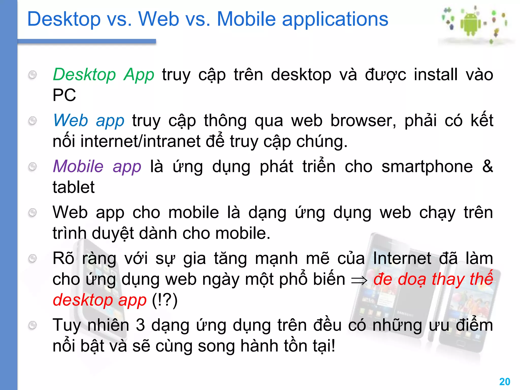 20
Desktop App truy cập trên desktop và được install vào
PC
Web app truy cập thông qua web browser, phải có kết
nối internet/intranet để truy cập chúng.
Mobile app là ứng dụng phát triển cho smartphone &
tablet
Web app cho mobile là dạng ứng dụng web chạy trên
trình duyệt dành cho mobile.
Rõ ràng với sự gia tăng mạnh mẽ của Internet đã làm
cho ứng dụng web ngày một phổ biến đe doạ thay thế
desktop app (!?)
Tuy nhiên 3 dạng ứng dụng trên đều có những ưu điểm
nổi bật và sẽ cùng song hành tồn tại!
Desktop vs. Web vs. Mobile applications
 