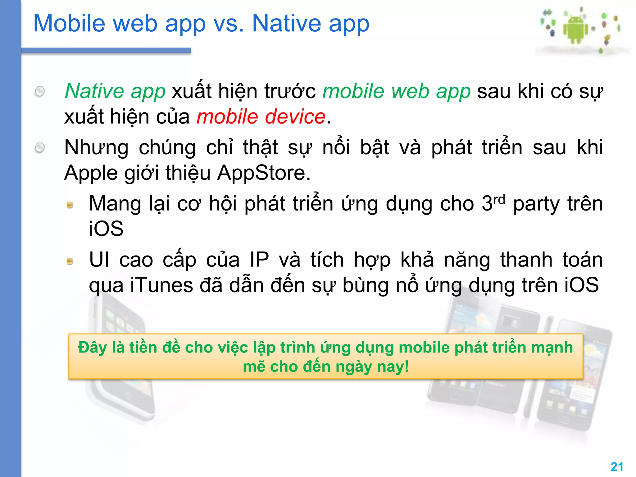 21
Native app xuất hiện trước mobile web app sau khi có sự
xuất hiện của mobile device.
Nhưng chúng chỉ thật sự nổi bật và phát triển sau khi
Apple giới thiệu AppStore.
Mang lại cơ hội phát triển ứng dụng cho 3rd party trên
iOS
UI cao cấp của IP và tích hợp khả năng thanh toán
qua iTunes đã dẫn đến sự bùng nổ ứng dụng trên iOS
Mobile web app vs. Native app
Đây là tiền đề cho việc lập trình ứng dụng mobile phát triển mạnh
mẽ cho đến ngày nay!
 