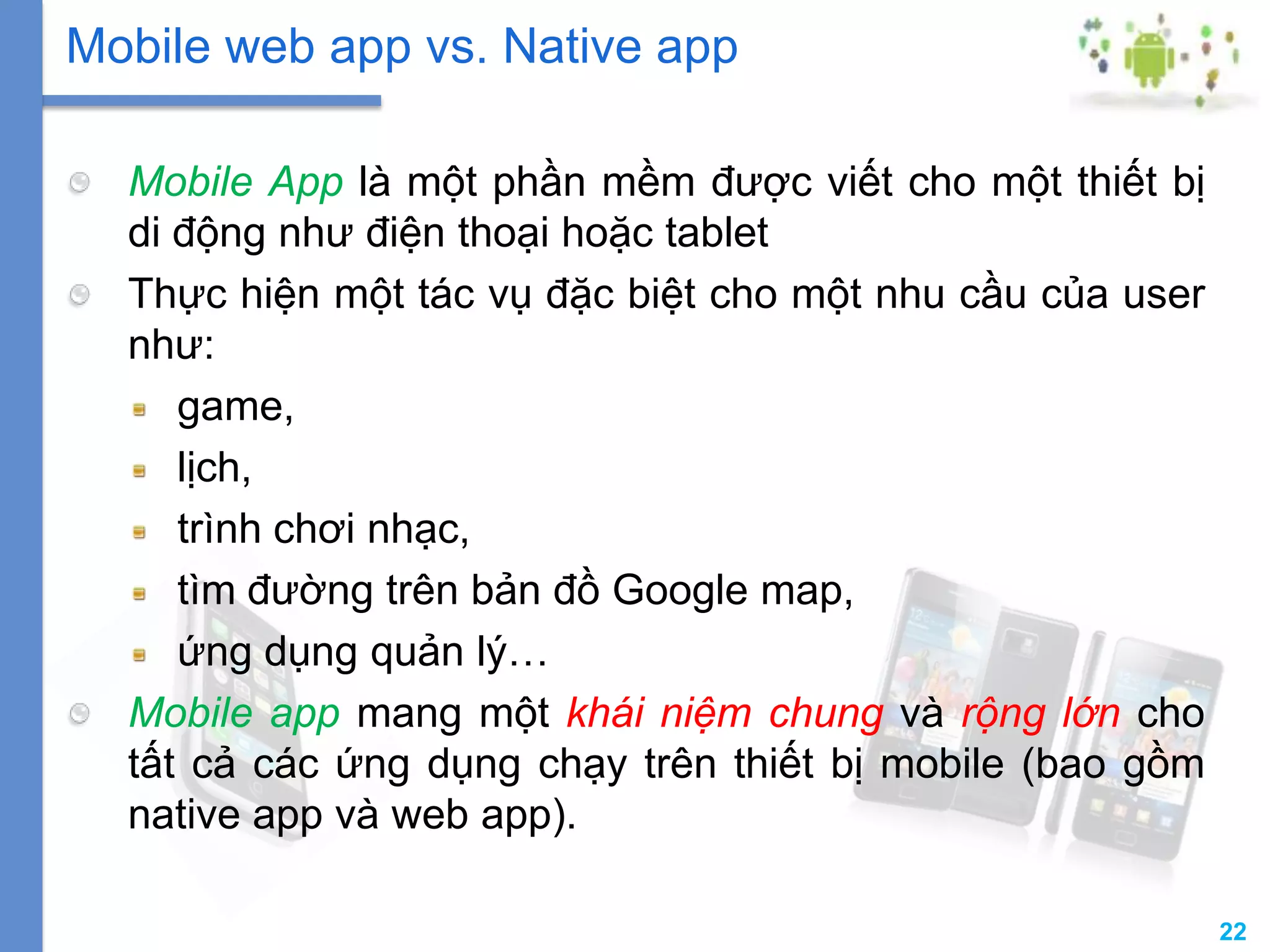 22
Mobile App là một phần mềm được viết cho một thiết bị
di động như điện thoại hoặc tablet
Thực hiện một tác vụ đặc biệt cho một nhu cầu của user
như:
game,
lịch,
trình chơi nhạc,
tìm đường trên bản đồ Google map,
ứng dụng quản lý…
Mobile app mang một khái niệm chung và rộng lớn cho
tất cả các ứng dụng chạy trên thiết bị mobile (bao gồm
native app và web app).
Mobile web app vs. Native app
 