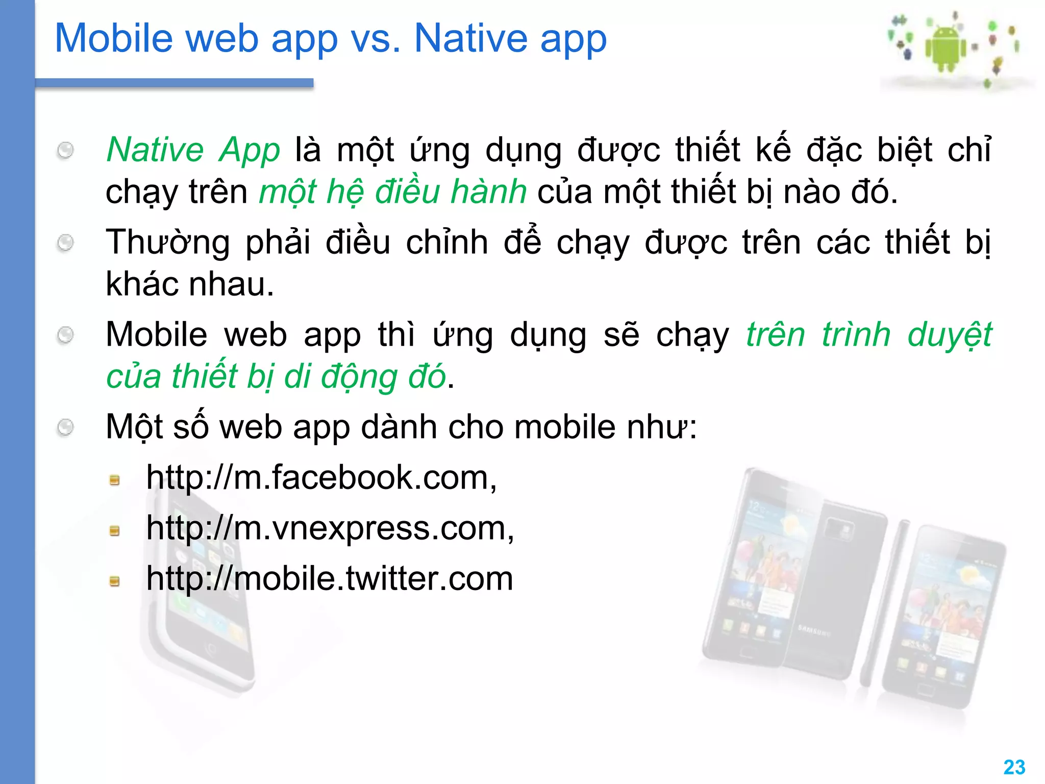 23
Native App là một ứng dụng được thiết kế đặc biệt chỉ
chạy trên một hệ điều hành của một thiết bị nào đó.
Thường phải điều chỉnh để chạy được trên các thiết bị
khác nhau.
Mobile web app thì ứng dụng sẽ chạy trên trình duyệt
của thiết bị di động đó.
Một số web app dành cho mobile như:
http://m.facebook.com,
http://m.vnexpress.com,
http://mobile.twitter.com
Mobile web app vs. Native app
 