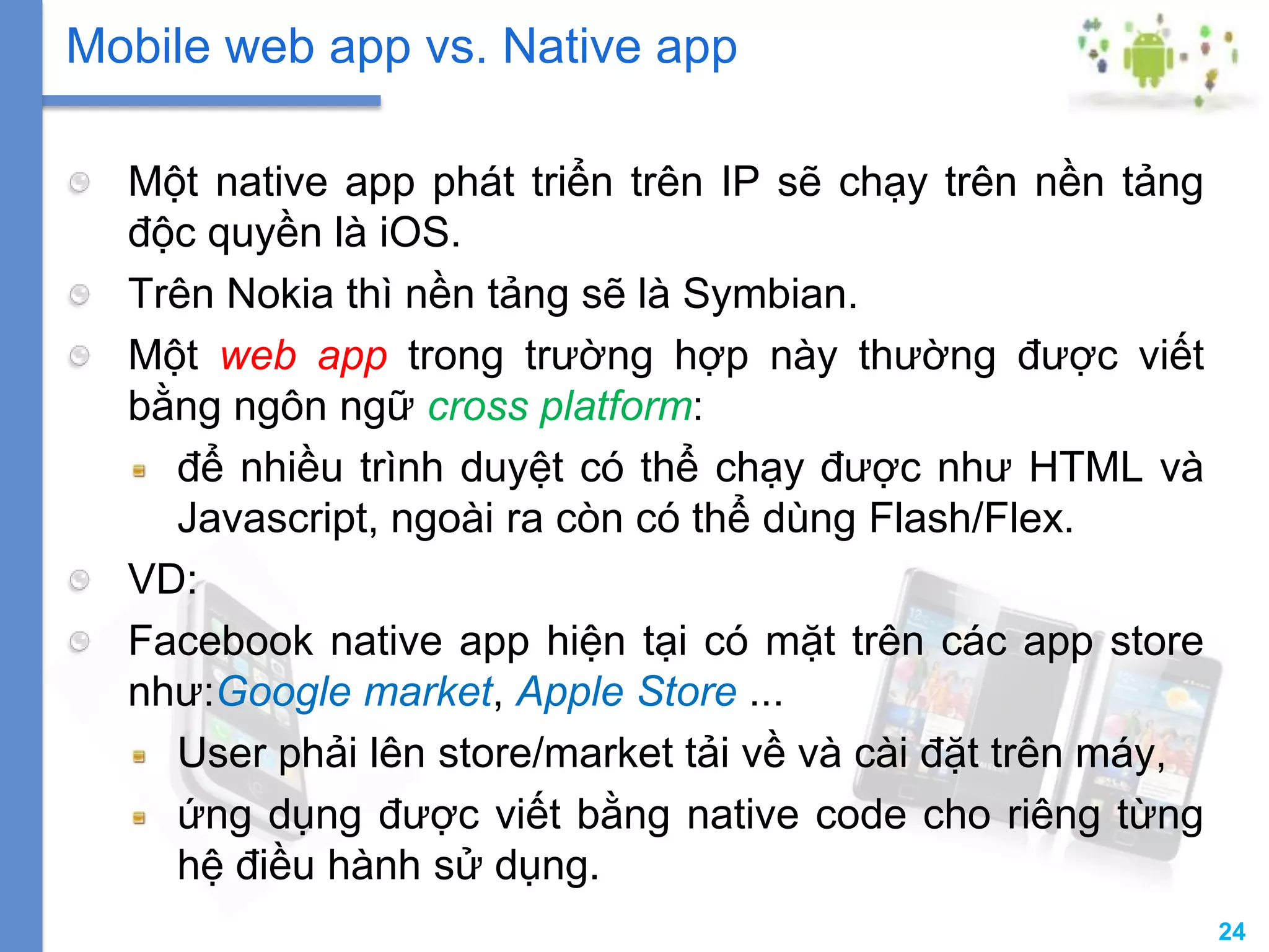 24
Một native app phát triển trên IP sẽ chạy trên nền tảng
độc quyền là iOS.
Trên Nokia thì nền tảng sẽ là Symbian.
Một web app trong trường hợp này thường được viết
bằng ngôn ngữ cross platform:
để nhiều trình duyệt có thể chạy được như HTML và
Javascript, ngoài ra còn có thể dùng Flash/Flex.
VD:
Facebook native app hiện tại có mặt trên các app store
như:Google market, Apple Store ...
User phải lên store/market tải về và cài đặt trên máy,
ứng dụng được viết bằng native code cho riêng từng
hệ điều hành sử dụng.
Mobile web app vs. Native app
 