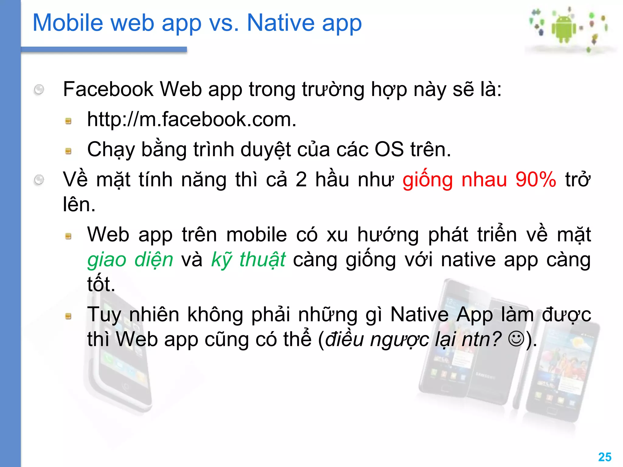 25
Facebook Web app trong trường hợp này sẽ là:
http://m.facebook.com.
Chạy bằng trình duyệt của các OS trên.
Về mặt tính năng thì cả 2 hầu như giống nhau 90% trở
lên.
Web app trên mobile có xu hướng phát triển về mặt
giao diện và kỹ thuật càng giống với native app càng
tốt.
Tuy nhiên không phải những gì Native App làm được
thì Web app cũng có thể (điều ngược lại ntn? ).
Mobile web app vs. Native app
 