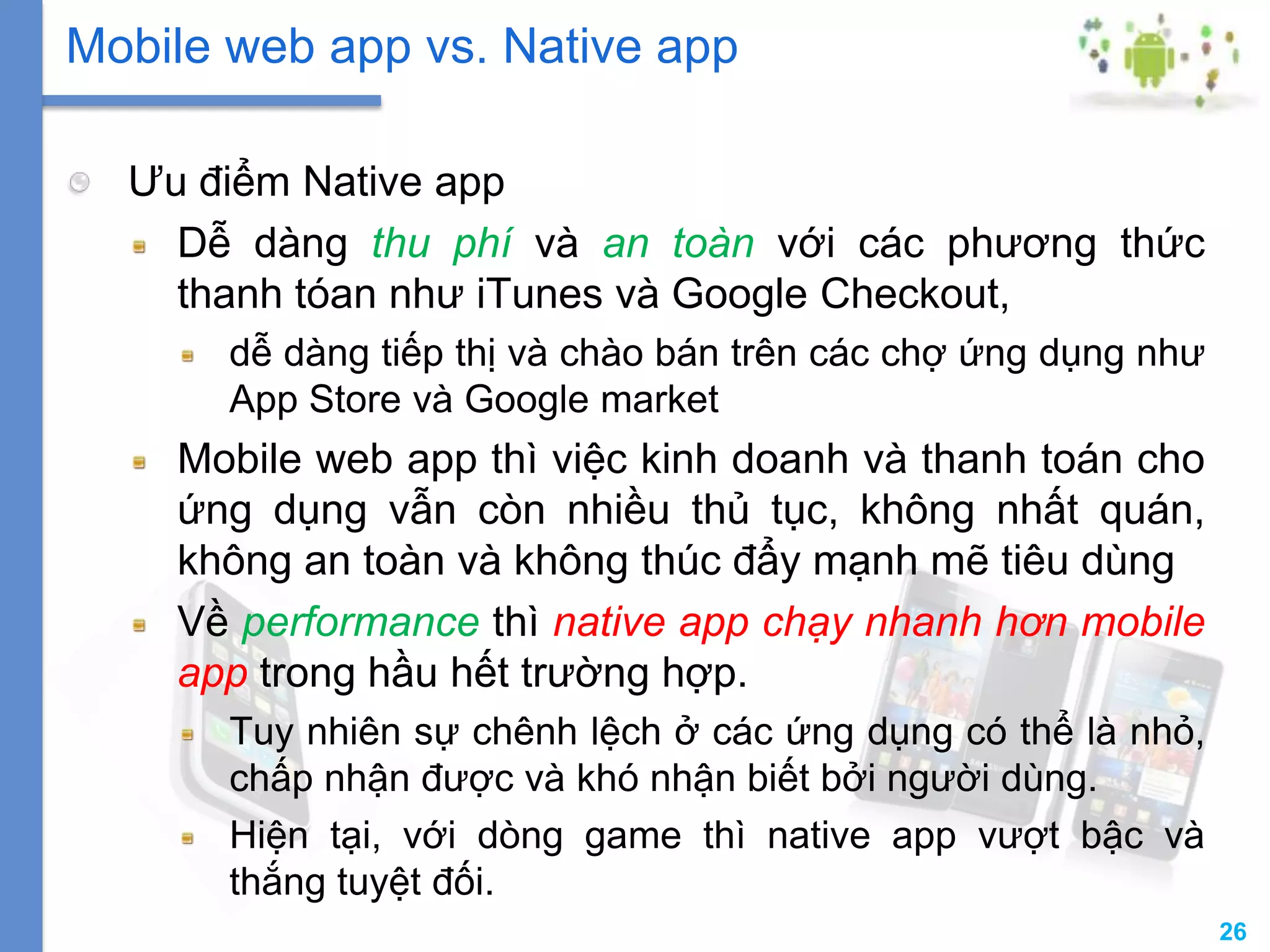 26
Ưu điểm Native app
Dễ dàng thu phí và an toàn với các phương thức
thanh tóan như iTunes và Google Checkout,
dễ dàng tiếp thị và chào bán trên các chợ ứng dụng như
App Store và Google market
Mobile web app thì việc kinh doanh và thanh toán cho
ứng dụng vẫn còn nhiều thủ tục, không nhất quán,
không an toàn và không thúc đẩy mạnh mẽ tiêu dùng
Về performance thì native app chạy nhanh hơn mobile
app trong hầu hết trường hợp.
Tuy nhiên sự chênh lệch ở các ứng dụng có thể là nhỏ,
chấp nhận được và khó nhận biết bởi người dùng.
Hiện tại, với dòng game thì native app vượt bậc và
thắng tuyệt đối.
Mobile web app vs. Native app
 