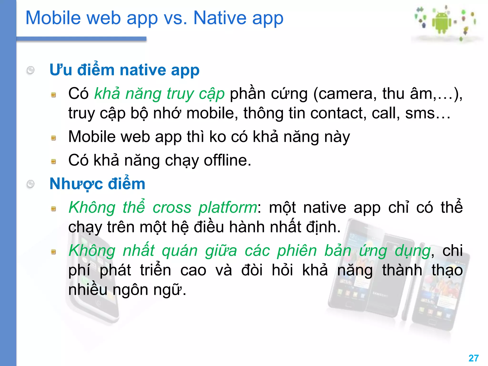 27
Ưu điểm native app
Có khả năng truy cập phần cứng (camera, thu âm,…),
truy cập bộ nhớ mobile, thông tin contact, call, sms…
Mobile web app thì ko có khả năng này
Có khả năng chạy offline.
Nhược điểm
Không thể cross platform: một native app chỉ có thể
chạy trên một hệ điều hành nhất định.
Không nhất quán giữa các phiên bản ứng dụng, chi
phí phát triển cao và đòi hỏi khả năng thành thạo
nhiều ngôn ngữ.
Mobile web app vs. Native app
 