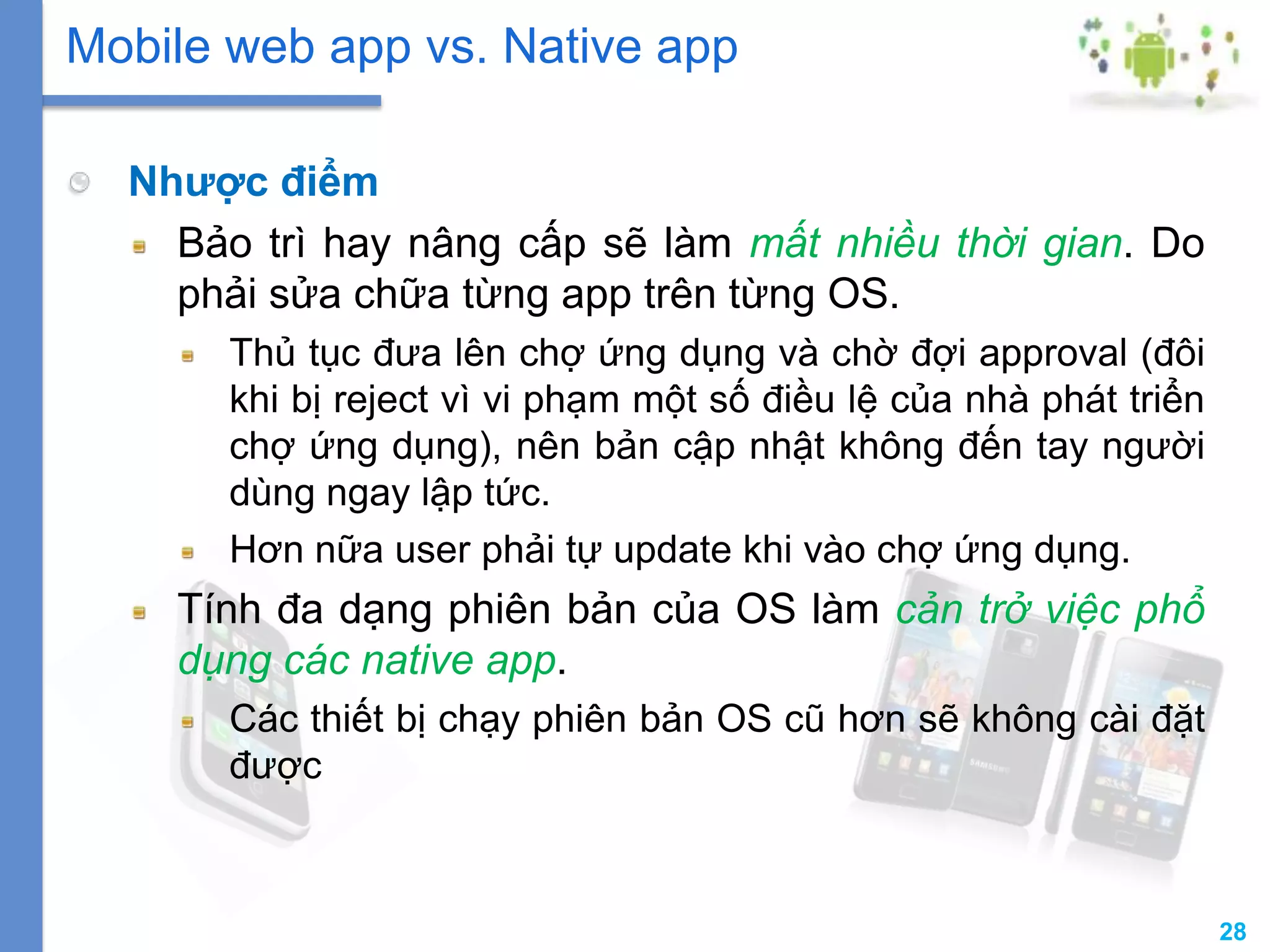28
Nhược điểm
Bảo trì hay nâng cấp sẽ làm mất nhiều thời gian. Do
phải sửa chữa từng app trên từng OS.
Thủ tục đưa lên chợ ứng dụng và chờ đợi approval (đôi
khi bị reject vì vi phạm một số điều lệ của nhà phát triển
chợ ứng dụng), nên bản cập nhật không đến tay người
dùng ngay lập tức.
Hơn nữa user phải tự update khi vào chợ ứng dụng.
Tính đa dạng phiên bản của OS làm cản trở việc phổ
dụng các native app.
Các thiết bị chạy phiên bản OS cũ hơn sẽ không cài đặt
được
Mobile web app vs. Native app
 