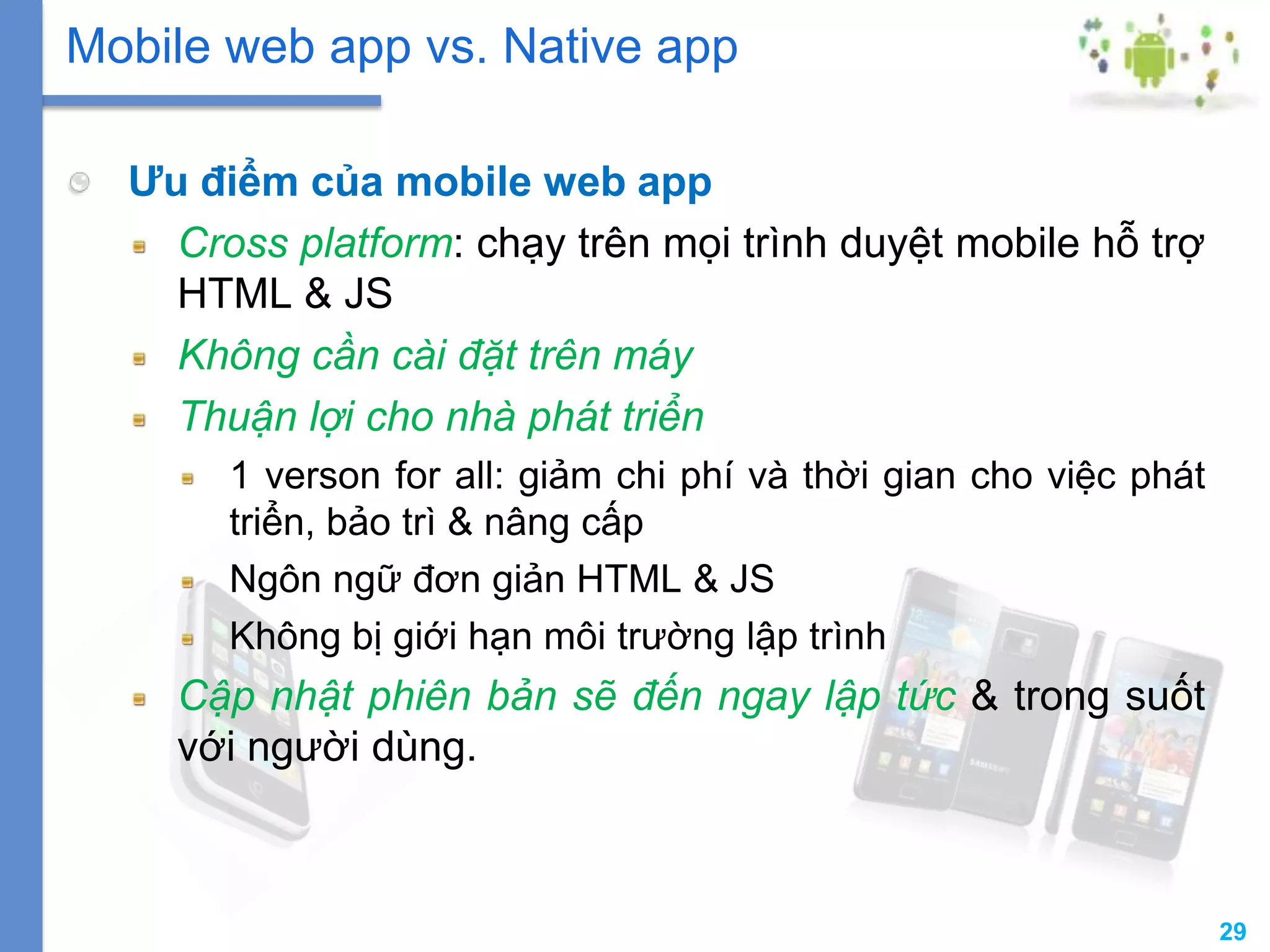 29
Ưu điểm của mobile web app
Cross platform: chạy trên mọi trình duyệt mobile hỗ trợ
HTML & JS
Không cần cài đặt trên máy
Thuận lợi cho nhà phát triển
1 verson for all: giảm chi phí và thời gian cho việc phát
triển, bảo trì & nâng cấp
Ngôn ngữ đơn giản HTML & JS
Không bị giới hạn môi trường lập trình
Cập nhật phiên bản sẽ đến ngay lập tức & trong suốt
với người dùng.
Mobile web app vs. Native app
 