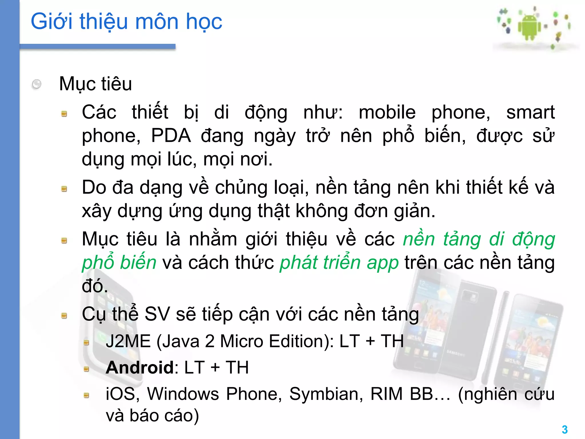 3
Mục tiêu
Các thiết bị di động như: mobile phone, smart
phone, PDA đang ngày trở nên phổ biến, được sử
dụng mọi lúc, mọi nơi.
Do đa dạng về chủng loại, nền tảng nên khi thiết kế và
xây dựng ứng dụng thật không đơn giản.
Mục tiêu là nhằm giới thiệu về các nền tảng di động
phổ biến và cách thức phát triển app trên các nền tảng
đó.
Cụ thể SV sẽ tiếp cận với các nền tảng
J2ME (Java 2 Micro Edition): LT + TH
Android: LT + TH
iOS, Windows Phone, Symbian, RIM BB… (nghiên cứu
và báo cáo)
Giới thiệu môn học
 