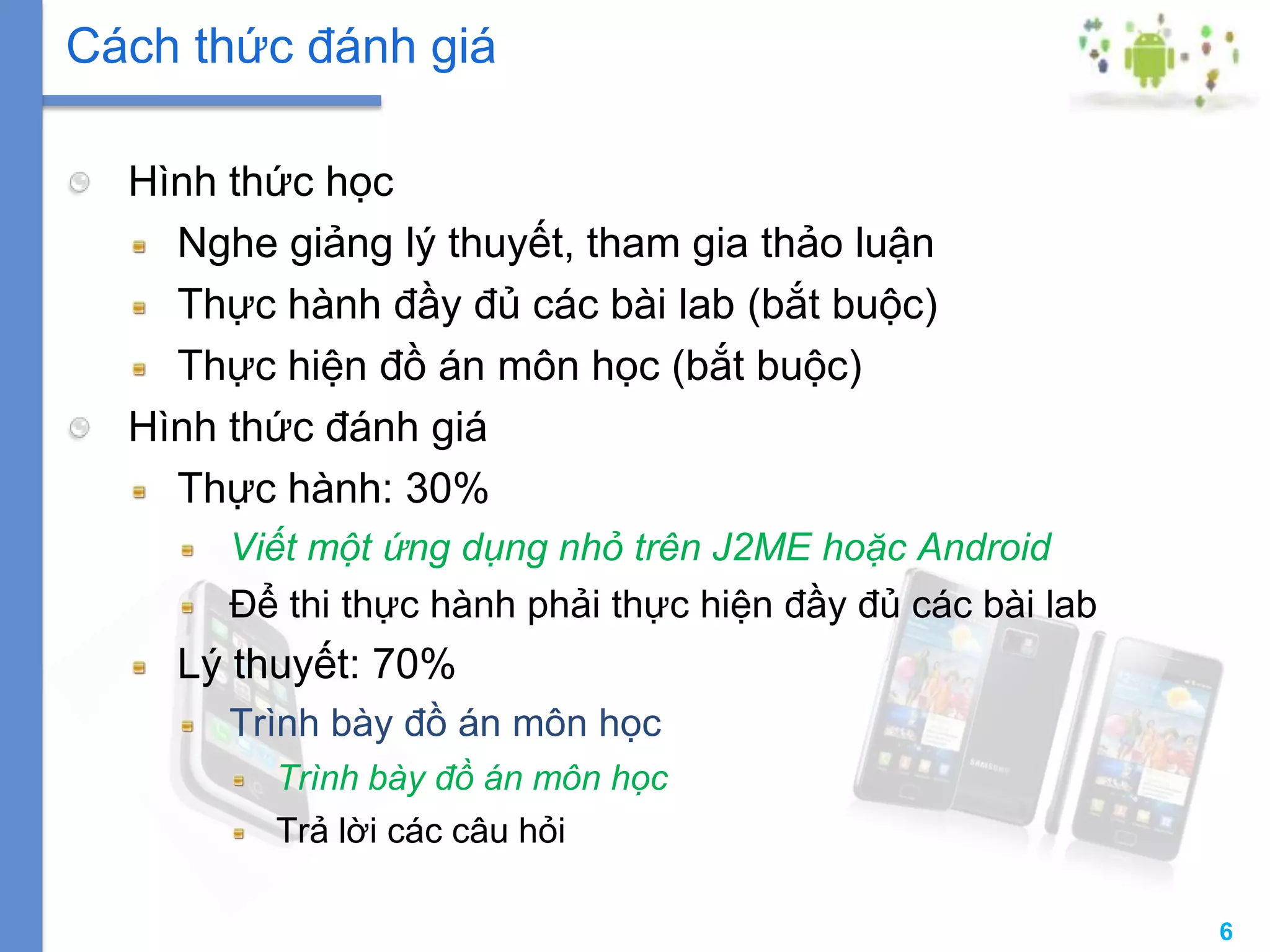 6
Hình thức học
Nghe giảng lý thuyết, tham gia thảo luận
Thực hành đầy đủ các bài lab (bắt buộc)
Thực hiện đồ án môn học (bắt buộc)
Hình thức đánh giá
Thực hành: 30%
Viết một ứng dụng nhỏ trên J2ME hoặc Android
Để thi thực hành phải thực hiện đầy đủ các bài lab
Lý thuyết: 70%
Trình bày đồ án môn học
Trình bày đồ án môn học
Trả lời các câu hỏi
Cách thức đánh giá
 