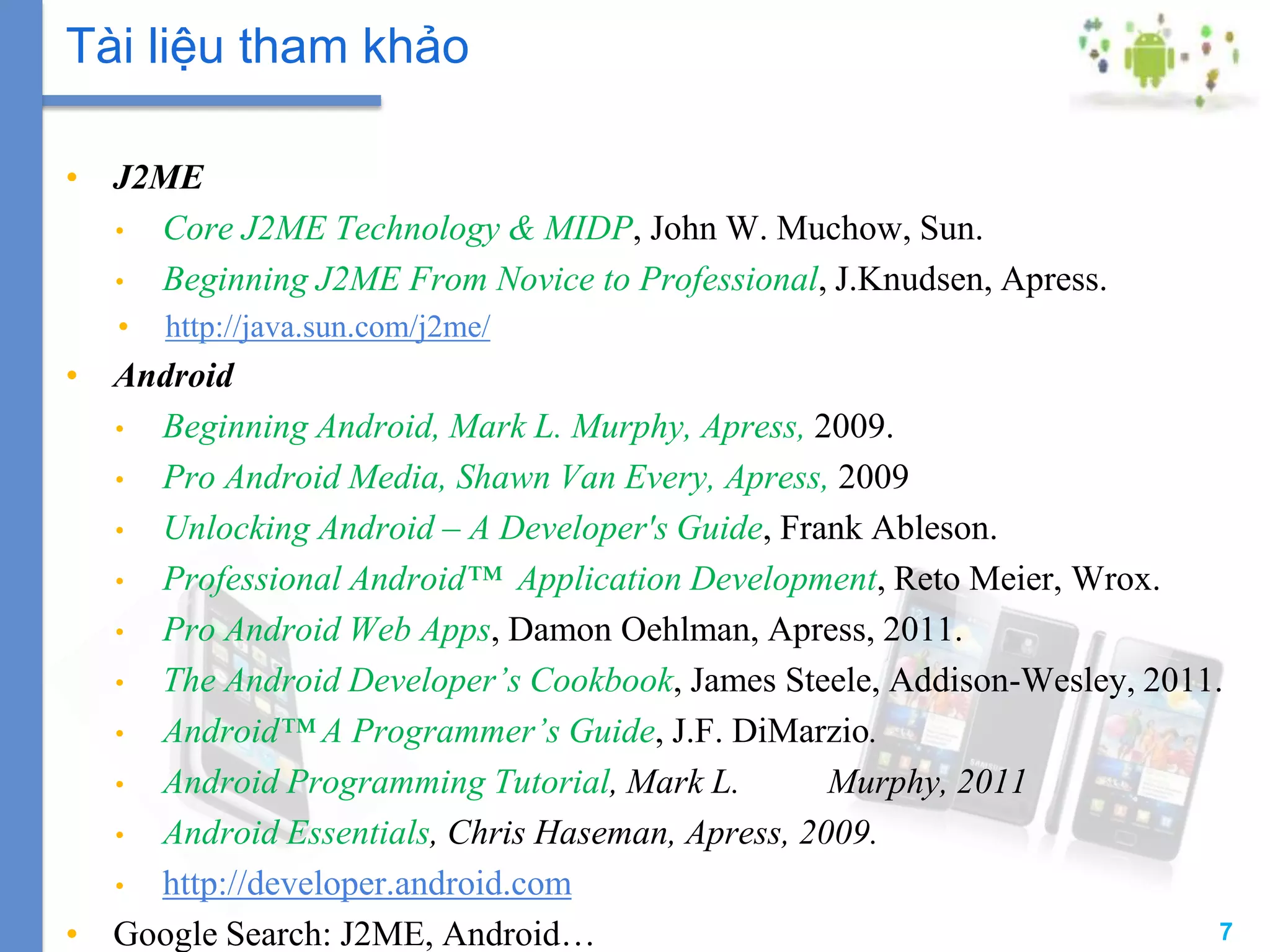 7
• J2ME
• Core J2ME Technology & MIDP, John W. Muchow, Sun.
• Beginning J2ME From Novice to Professional, J.Knudsen, Apress.
• http://java.sun.com/j2me/
• Android
• Beginning Android, Mark L. Murphy, Apress, 2009.
• Pro Android Media, Shawn Van Every, Apress, 2009
• Unlocking Android – A Developer's Guide, Frank Ableson.
• Professional Android™ Application Development, Reto Meier, Wrox.
• Pro Android Web Apps, Damon Oehlman, Apress, 2011.
• The Android Developer’s Cookbook, James Steele, Addison-Wesley, 2011.
• Android™ A Programmer’s Guide, J.F. DiMarzio.
• Android Programming Tutorial, Mark L. Murphy, 2011
• Android Essentials, Chris Haseman, Apress, 2009.
• http://developer.android.com
• Google Search: J2ME, Android…
Tài liệu tham khảo
 