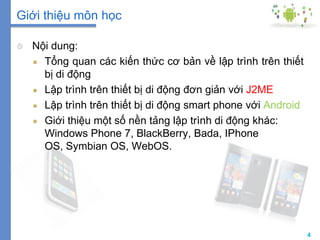 4
Giới thiệu môn học
Nội dung:
Tổng quan các kiến thức cơ bản về lập trình trên thiết
bị di động
Lập trình trên thiết bị di động đơn giản với J2ME
Lập trình trên thiết bị di động smart phone với Android
Giới thiệu một số nền tảng lập trình di động khác:
Windows Phone 7, BlackBerry, Bada, IPhone
OS, Symbian OS, WebOS.
 