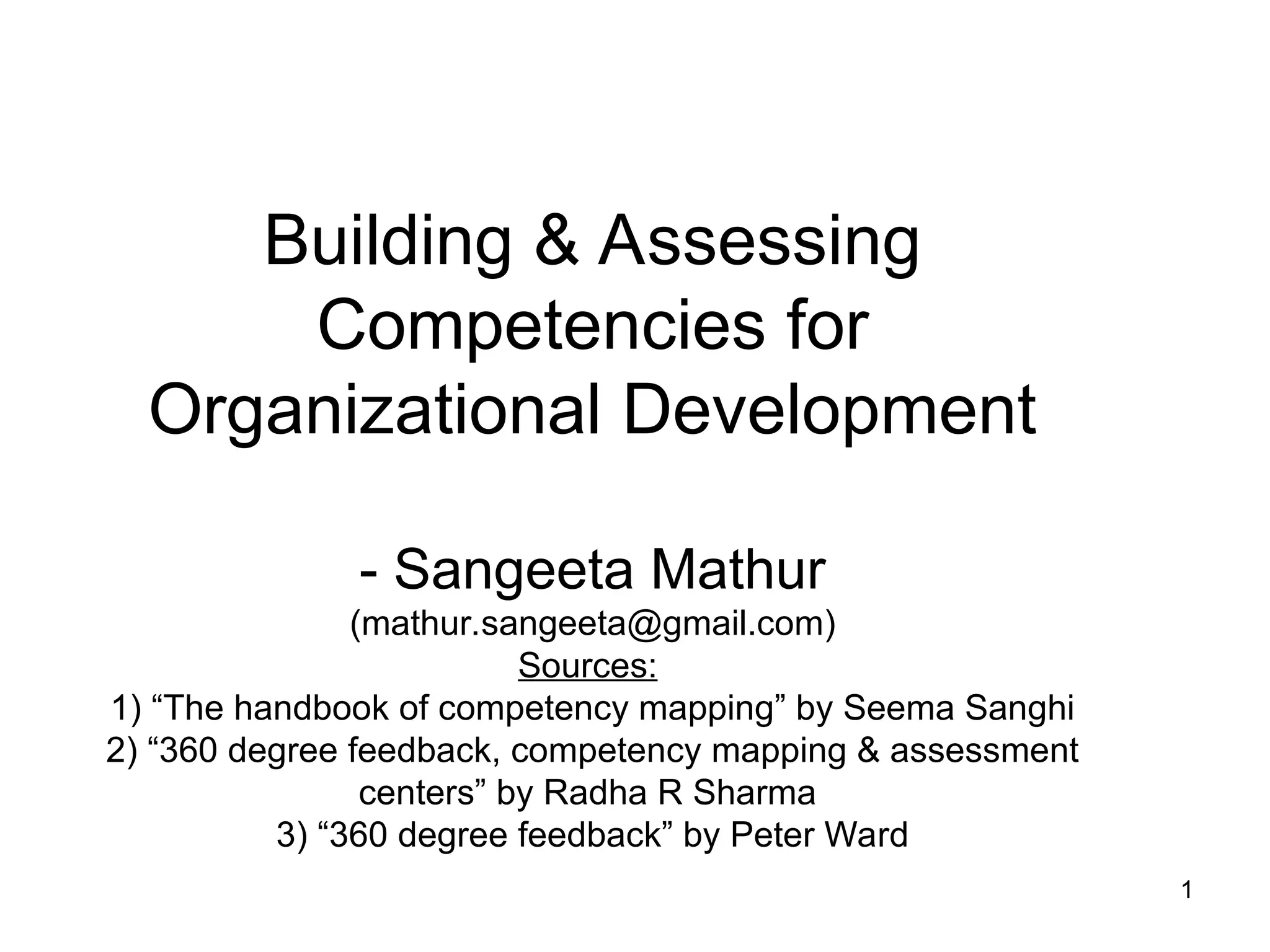 1
1
Building & Assessing
Competencies for
Organizational Development
- Sangeeta Mathur
(mathur.sangeeta@gmail.com)
Sources:
1) “The handbook of competency mapping” by Seema Sanghi
2) “360 degree feedback, competency mapping & assessment
centers” by Radha R Sharma
3) “360 degree feedback” by Peter Ward
 