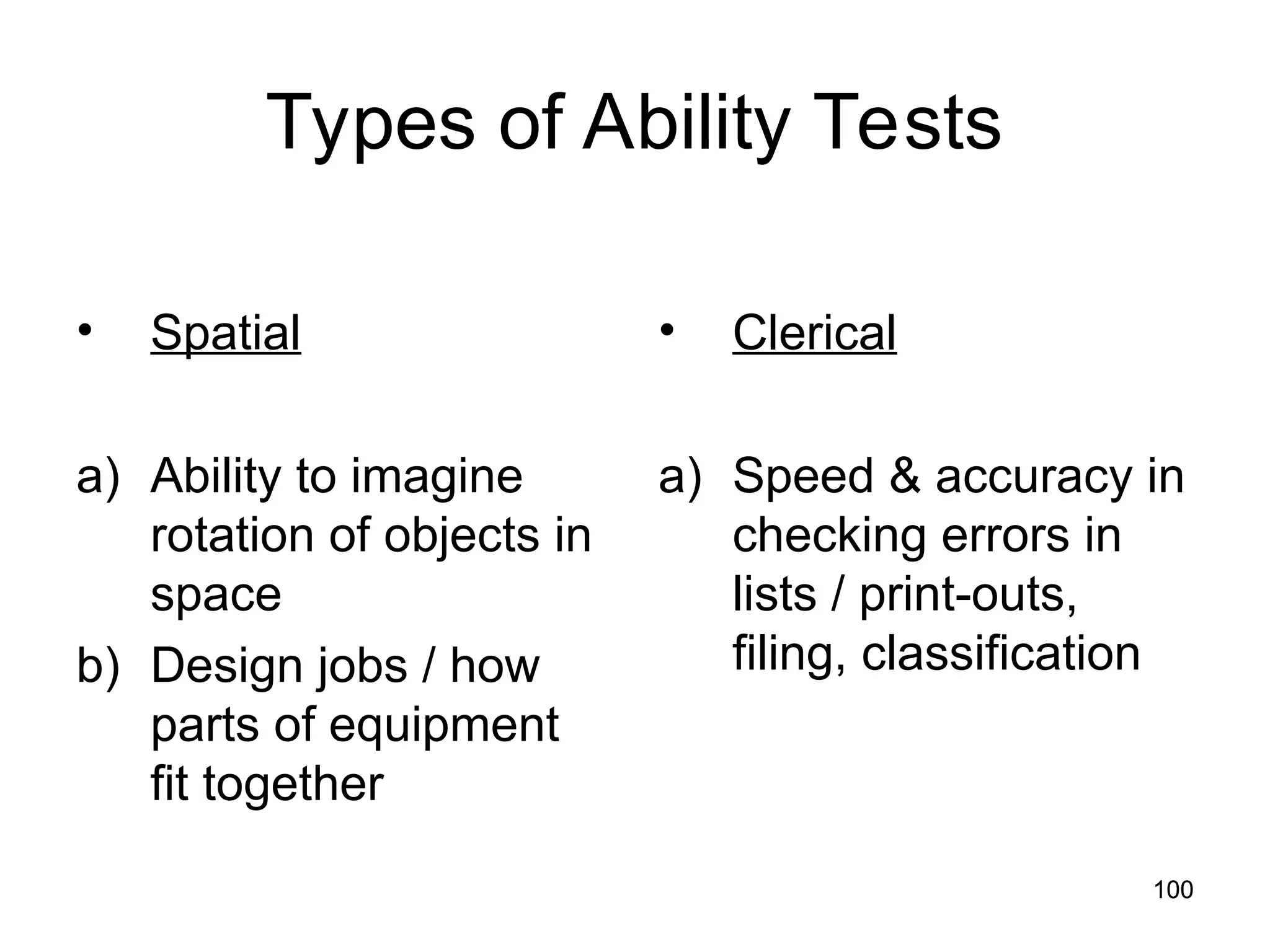 100
100
Types of Ability Tests
• Spatial
a) Ability to imagine
rotation of objects in
space
b) Design jobs / how
parts of equipment
fit together
• Clerical
a) Speed & accuracy in
checking errors in
lists / print-outs,
filing, classification
 