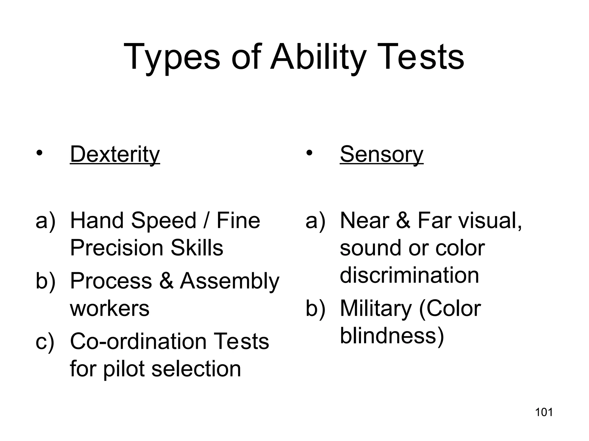 101
101
Types of Ability Tests
• Dexterity
a) Hand Speed / Fine
Precision Skills
b) Process & Assembly
workers
c) Co-ordination Tests
for pilot selection
• Sensory
a) Near & Far visual,
sound or color
discrimination
b) Military (Color
blindness)
 