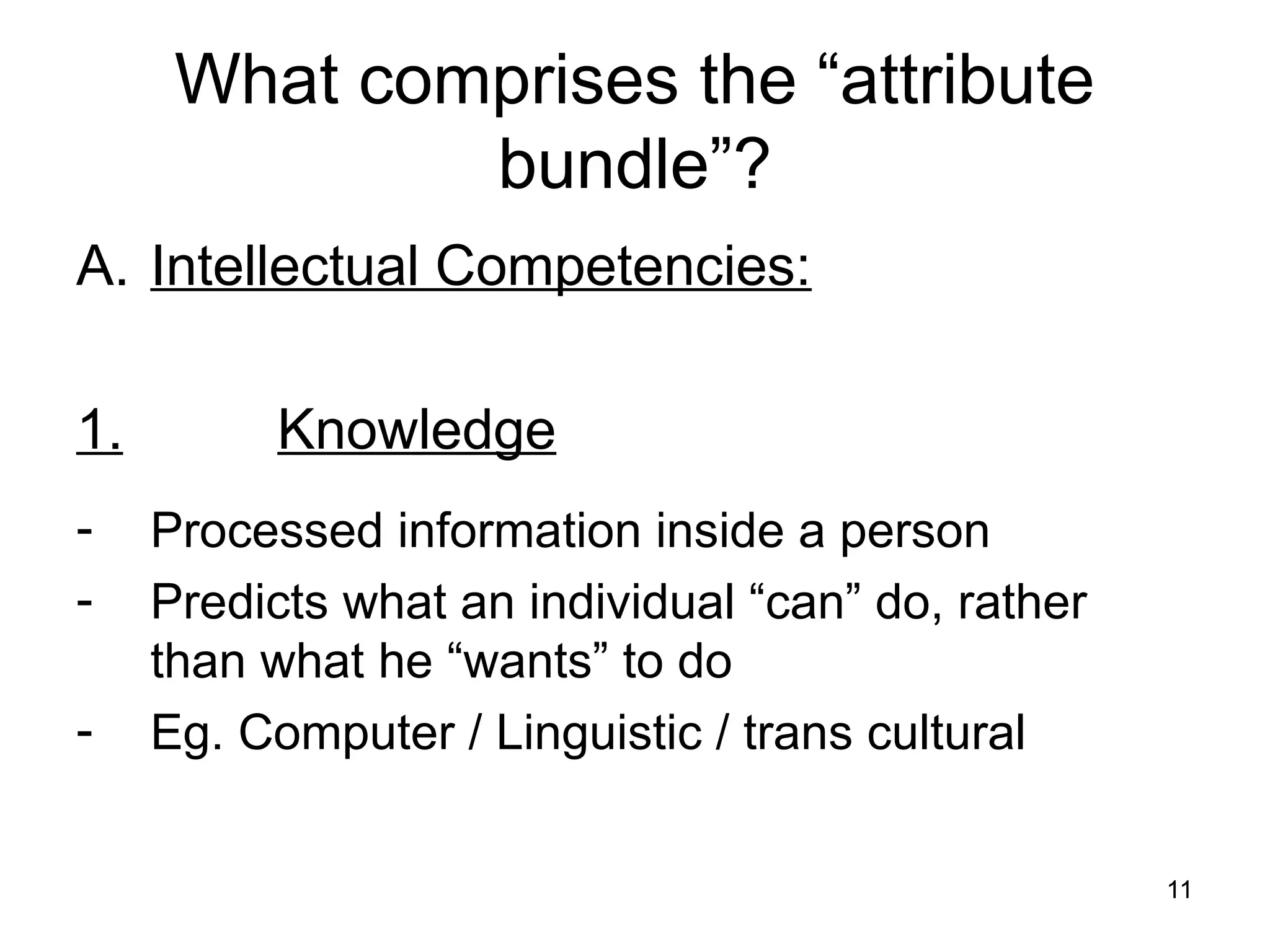 11
11
What comprises the “attribute
bundle”?
A. Intellectual Competencies:
1. Knowledge
- Processed information inside a person
- Predicts what an individual “can” do, rather
than what he “wants” to do
- Eg. Computer / Linguistic / trans cultural
 