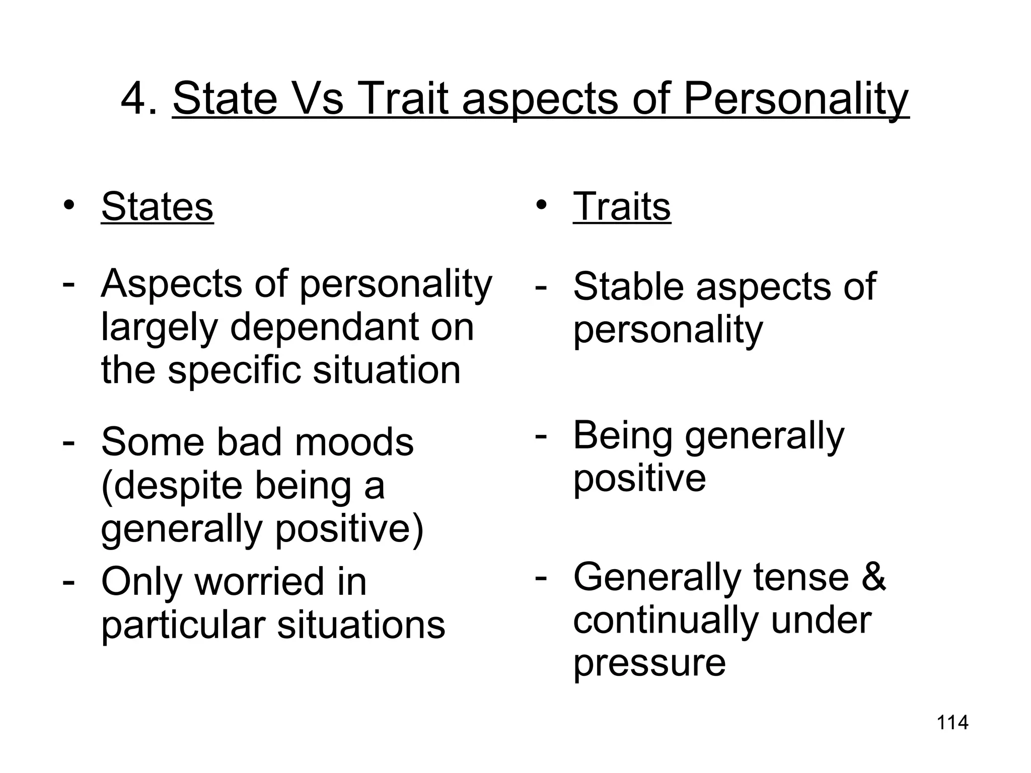 114
114
4. State Vs Trait aspects of Personality
• States
- Aspects of personality
largely dependant on
the specific situation
- Some bad moods
(despite being a
generally positive)
- Only worried in
particular situations
• Traits
- Stable aspects of
personality
- Being generally
positive
- Generally tense &
continually under
pressure
 