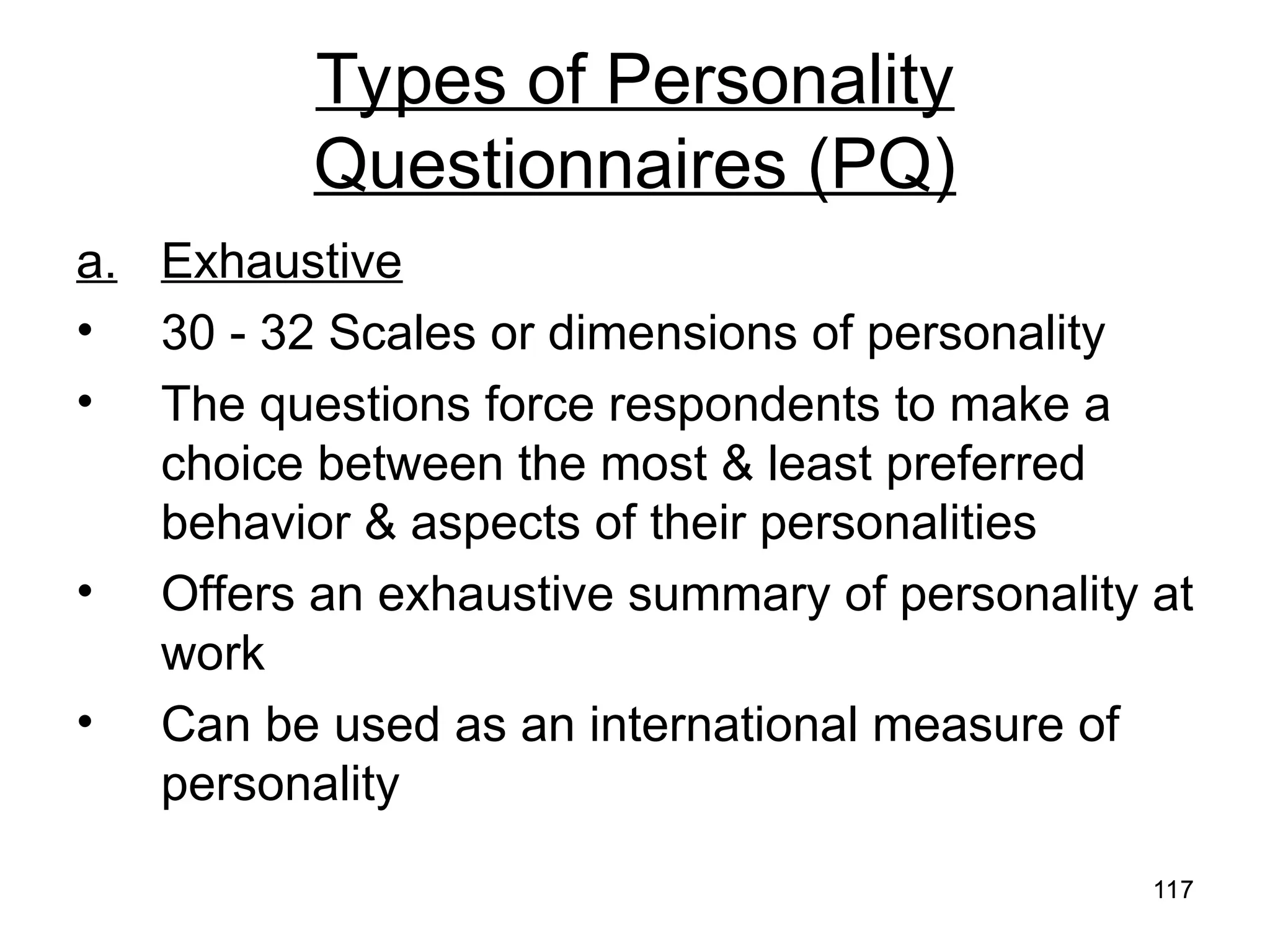117
117
Types of Personality
Questionnaires (PQ)
a. Exhaustive
• 30 - 32 Scales or dimensions of personality
• The questions force respondents to make a
choice between the most & least preferred
behavior & aspects of their personalities
• Offers an exhaustive summary of personality at
work
• Can be used as an international measure of
personality
 