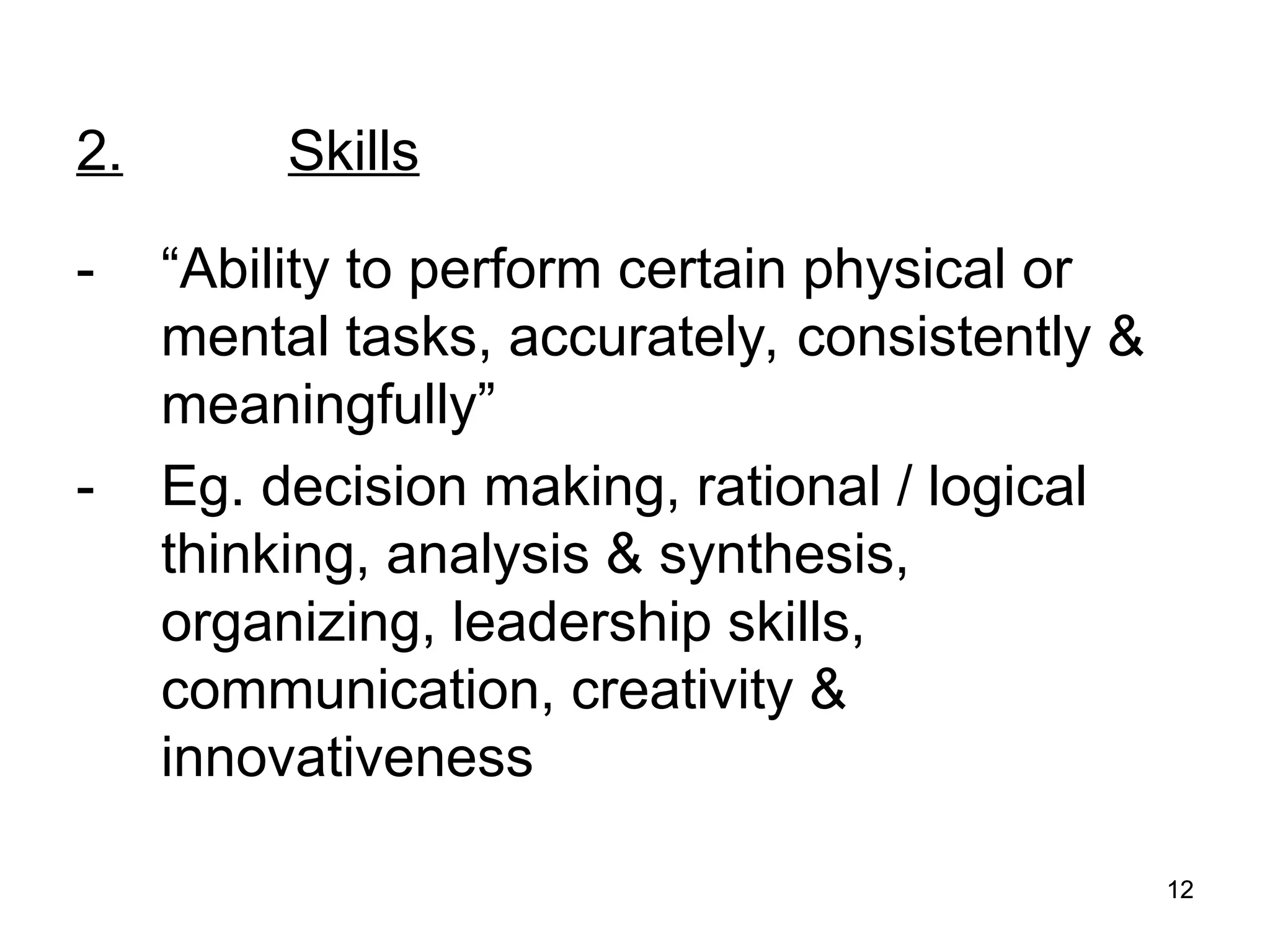 12
12
2. Skills
- “Ability to perform certain physical or
mental tasks, accurately, consistently &
meaningfully”
- Eg. decision making, rational / logical
thinking, analysis & synthesis,
organizing, leadership skills,
communication, creativity &
innovativeness
 