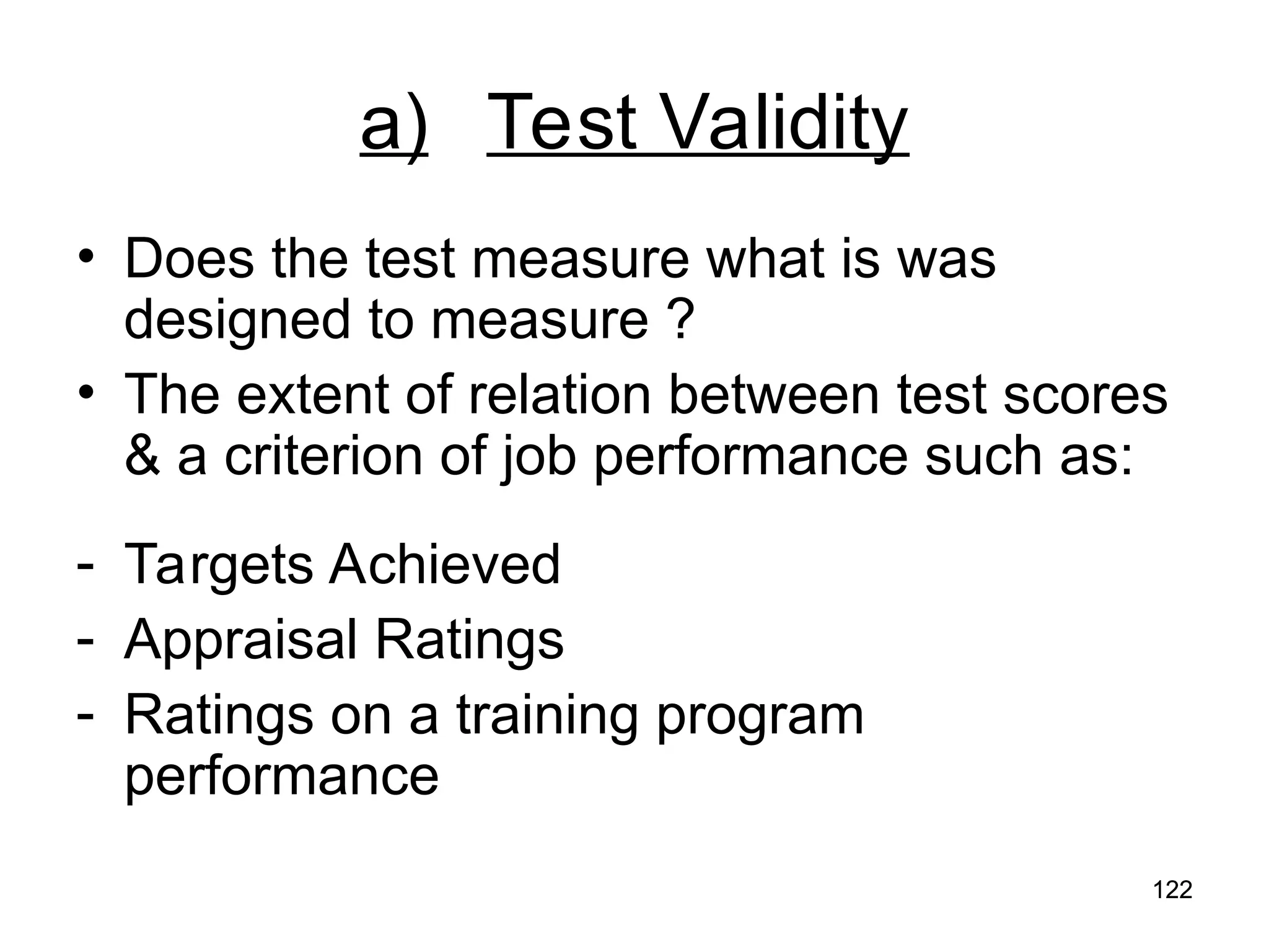 122
122
a) Test Validity
• Does the test measure what is was
designed to measure ?
• The extent of relation between test scores
& a criterion of job performance such as:
- Targets Achieved
- Appraisal Ratings
- Ratings on a training program
performance
 