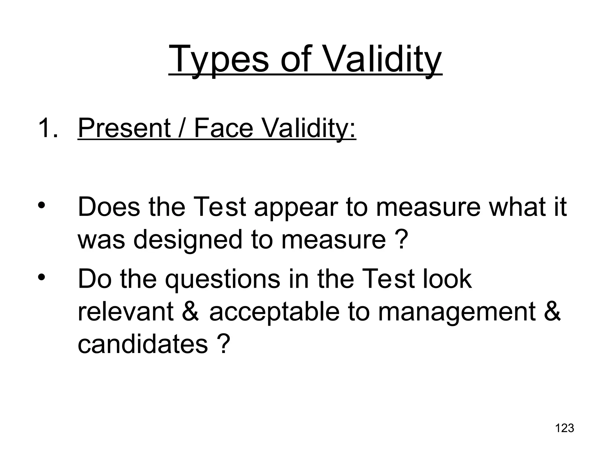 123
123
Types of Validity
1. Present / Face Validity:
• Does the Test appear to measure what it
was designed to measure ?
• Do the questions in the Test look
relevant & acceptable to management &
candidates ?
 