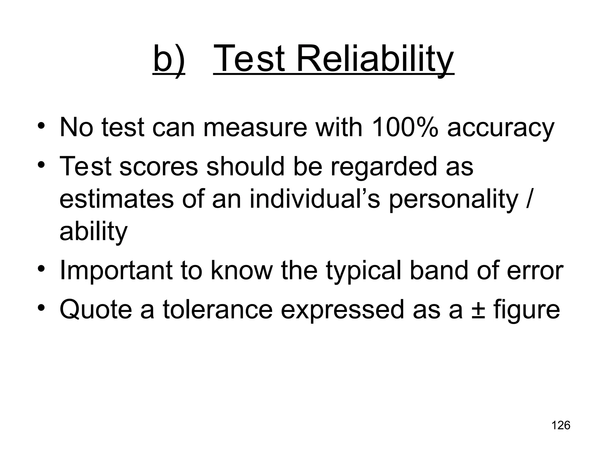 126
126
b) Test Reliability
• No test can measure with 100% accuracy
• Test scores should be regarded as
estimates of an individual’s personality /
ability
• Important to know the typical band of error
• Quote a tolerance expressed as a ± figure
 
