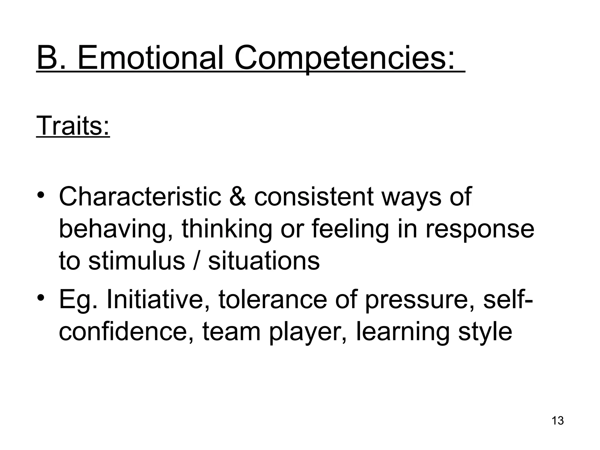 13
13
B. Emotional Competencies:
Traits:
• Characteristic & consistent ways of
behaving, thinking or feeling in response
to stimulus / situations
• Eg. Initiative, tolerance of pressure, self-
confidence, team player, learning style
 