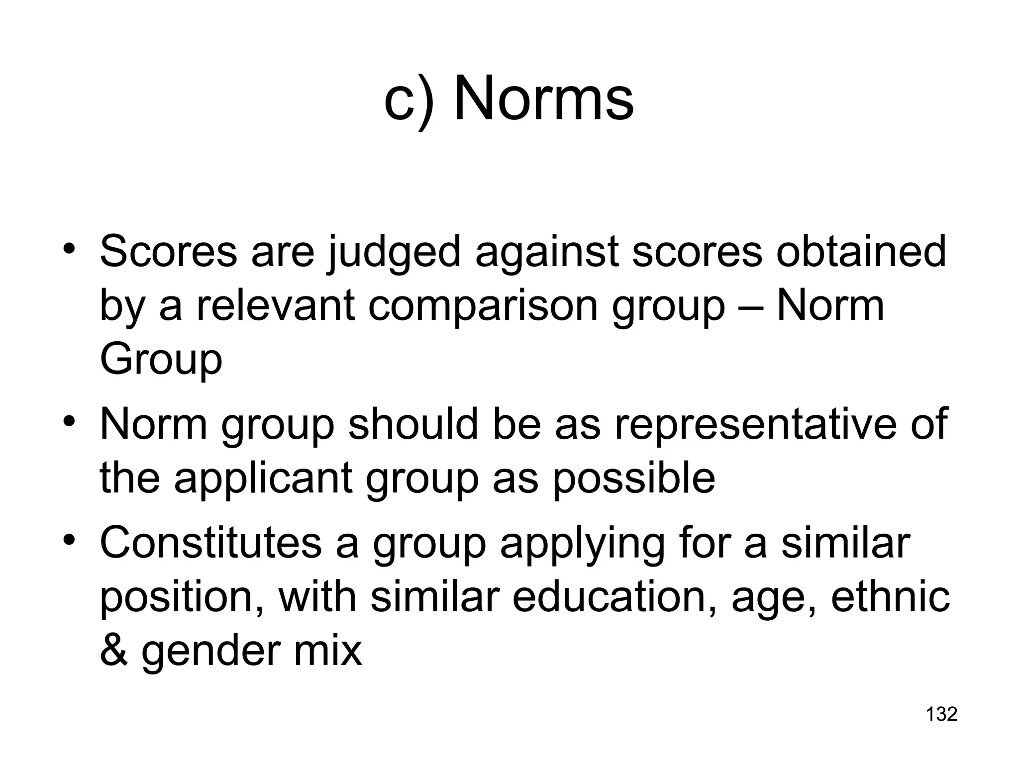 132
132
c) Norms
• Scores are judged against scores obtained
by a relevant comparison group – Norm
Group
• Norm group should be as representative of
the applicant group as possible
• Constitutes a group applying for a similar
position, with similar education, age, ethnic
& gender mix
 