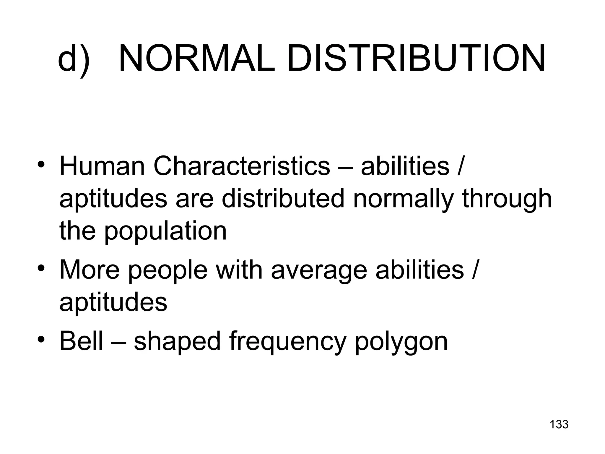 133
133
d) NORMAL DISTRIBUTION
• Human Characteristics – abilities /
aptitudes are distributed normally through
the population
• More people with average abilities /
aptitudes
• Bell – shaped frequency polygon
 