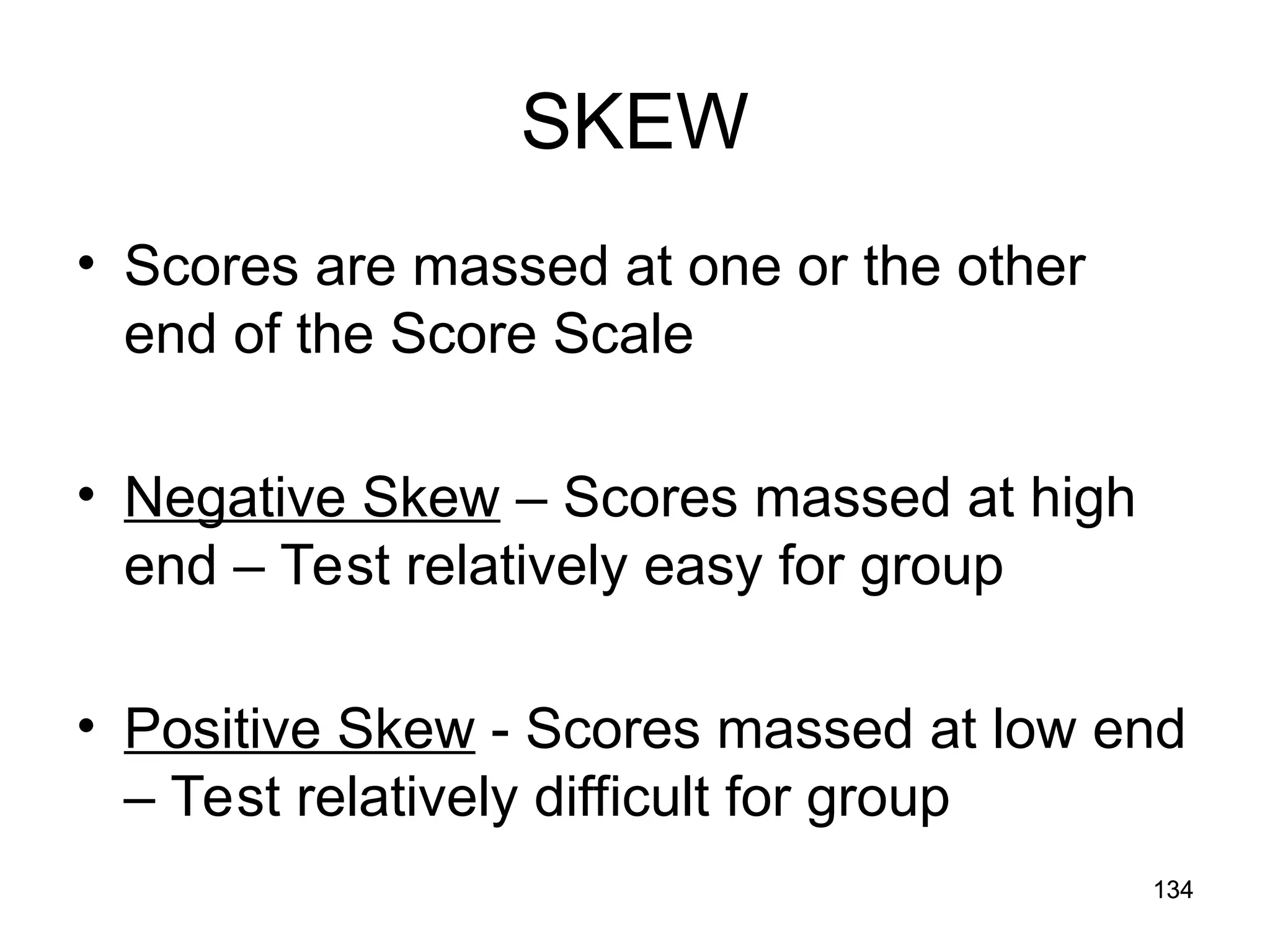 134
134
SKEW
• Scores are massed at one or the other
end of the Score Scale
• Negative Skew – Scores massed at high
end – Test relatively easy for group
• Positive Skew - Scores massed at low end
– Test relatively difficult for group
 