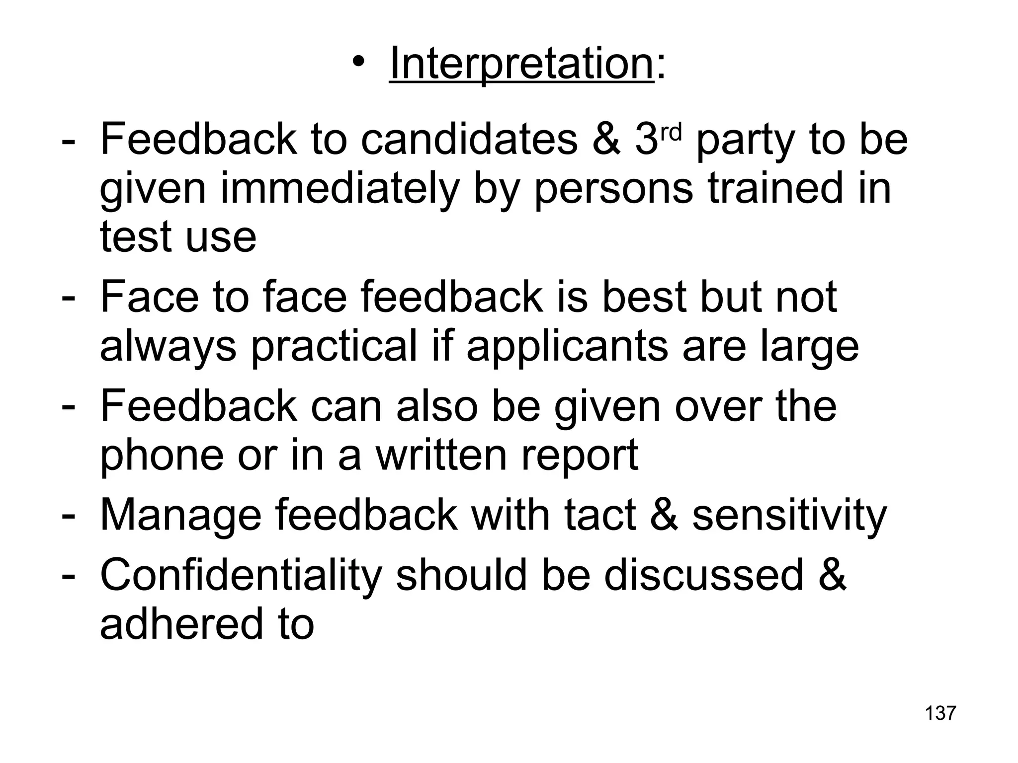 137
137
• Interpretation:
- Feedback to candidates & 3rd
party to be
given immediately by persons trained in
test use
- Face to face feedback is best but not
always practical if applicants are large
- Feedback can also be given over the
phone or in a written report
- Manage feedback with tact & sensitivity
- Confidentiality should be discussed &
adhered to
 
