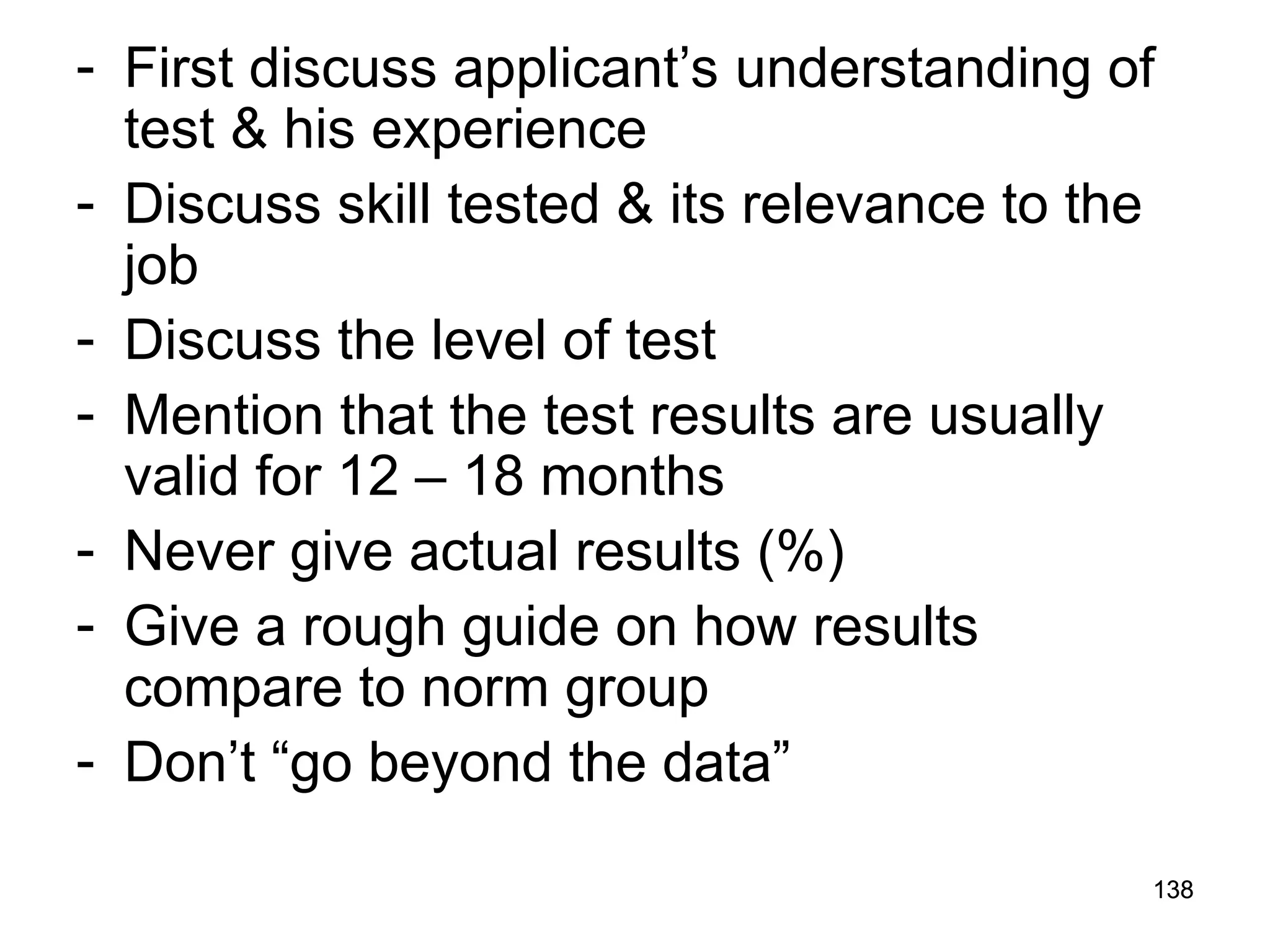 138
138
- First discuss applicant’s understanding of
test & his experience
- Discuss skill tested & its relevance to the
job
- Discuss the level of test
- Mention that the test results are usually
valid for 12 – 18 months
- Never give actual results (%)
- Give a rough guide on how results
compare to norm group
- Don’t “go beyond the data”
 
