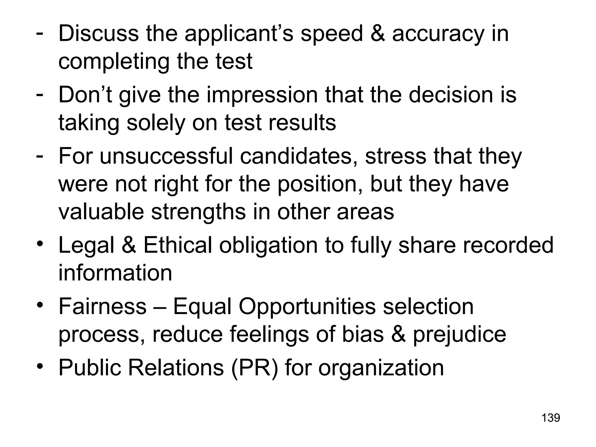 139
139
- Discuss the applicant’s speed & accuracy in
completing the test
- Don’t give the impression that the decision is
taking solely on test results
- For unsuccessful candidates, stress that they
were not right for the position, but they have
valuable strengths in other areas
• Legal & Ethical obligation to fully share recorded
information
• Fairness – Equal Opportunities selection
process, reduce feelings of bias & prejudice
• Public Relations (PR) for organization
 