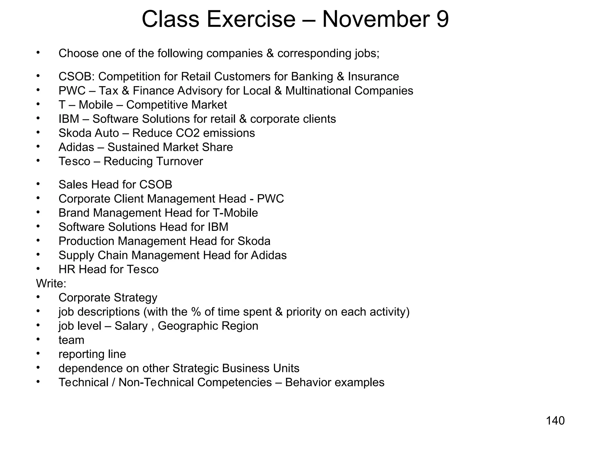 140
Class Exercise – November 9
• Choose one of the following companies & corresponding jobs;
• CSOB: Competition for Retail Customers for Banking & Insurance
• PWC – Tax & Finance Advisory for Local & Multinational Companies
• T – Mobile – Competitive Market
• IBM – Software Solutions for retail & corporate clients
• Skoda Auto – Reduce CO2 emissions
• Adidas – Sustained Market Share
• Tesco – Reducing Turnover
• Sales Head for CSOB
• Corporate Client Management Head - PWC
• Brand Management Head for T-Mobile
• Software Solutions Head for IBM
• Production Management Head for Skoda
• Supply Chain Management Head for Adidas
• HR Head for Tesco
Write:
• Corporate Strategy
• job descriptions (with the % of time spent & priority on each activity)
• job level – Salary , Geographic Region
• team
• reporting line
• dependence on other Strategic Business Units
• Technical / Non-Technical Competencies – Behavior examples
 