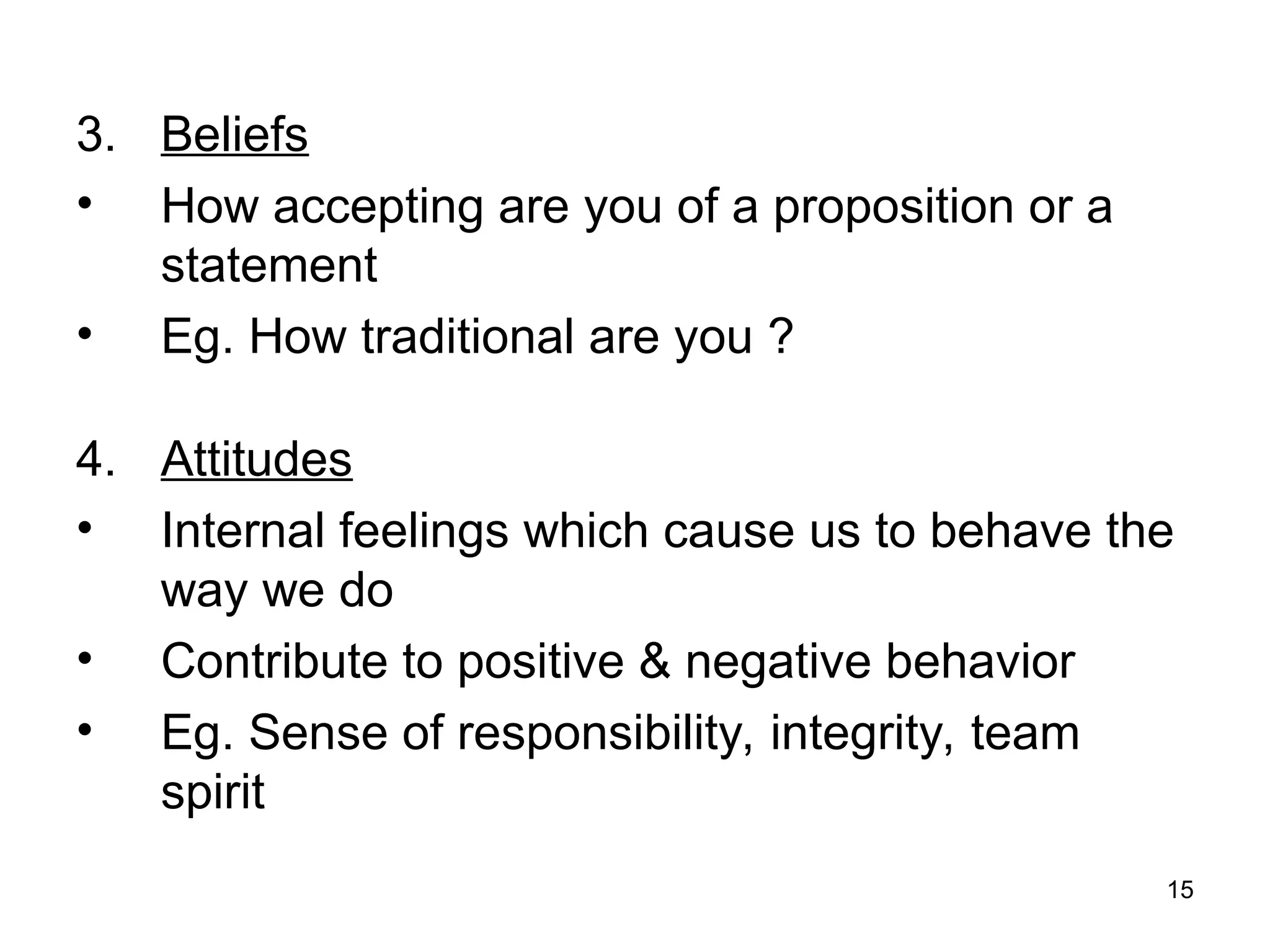 15
3. Beliefs
• How accepting are you of a proposition or a
statement
• Eg. How traditional are you ?
4. Attitudes
• Internal feelings which cause us to behave the
way we do
• Contribute to positive & negative behavior
• Eg. Sense of responsibility, integrity, team
spirit
 