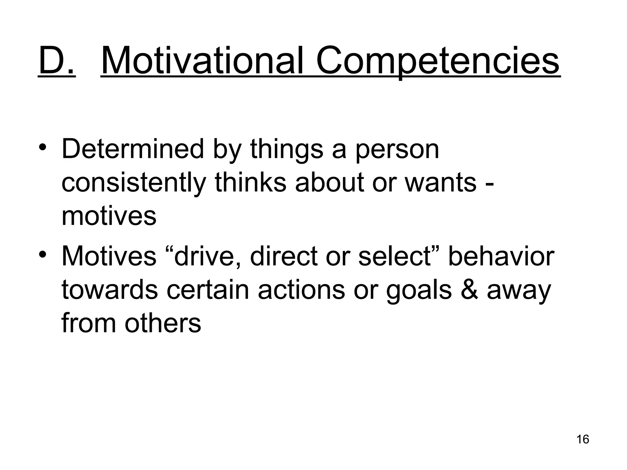 16
16
D. Motivational Competencies
• Determined by things a person
consistently thinks about or wants -
motives
• Motives “drive, direct or select” behavior
towards certain actions or goals & away
from others
 